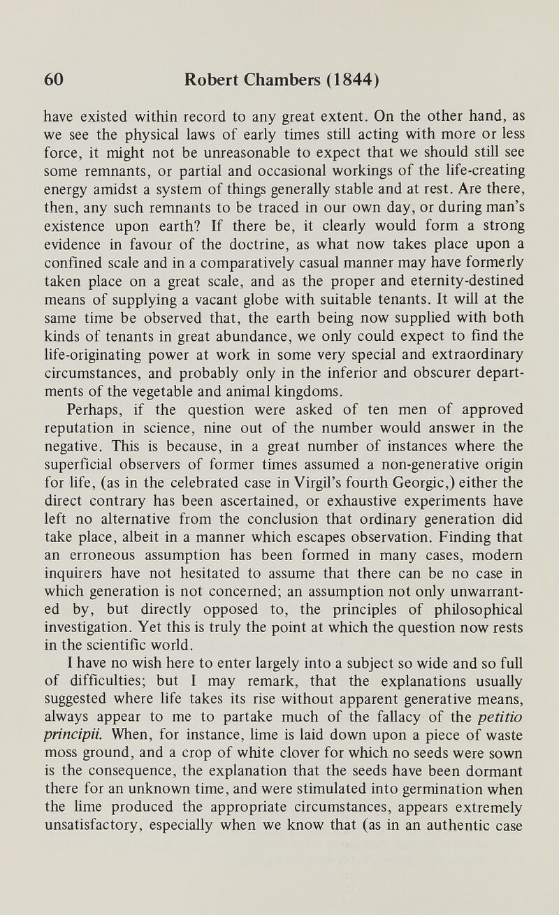 60 Robert Chambers (1844) have existed within record to any great extent. On the other hand, as we see the physical laws of early times still acting with more or less force, it might not be unreasonable to expect that we should still see some remnants, or partial and occasional workings of the life-creating energy amidst a system of things generally stable and at rest. Are there, then, any such remnants to be traced in our own day, or during man's existence upon earth? If there be, it clearly would form a strong evidence in favour of the doctrine, as what now takes place upon a confined scale and in a comparatively casual manner may have formerly taken place on a great scale, and as the proper and eternity-destined means of supplying a vacant globe with suitable tenants. It wül at the same time be observed that, the earth being now supplied with both kinds of tenants in great abundance, we only could expect to find the life-originating power at work in some very special and extraordinary circumstances, and probably only in the inferior and obscurer depart¬ ments of the vegetable and animal kingdoms. Perhaps, if the question were asked of ten men of approved reputation in science, nine out of the number would answer in the negative. This is because, in a great number of instances where the superficial observers of former times assumed a non-generative origin for life, (as in the celebrated case in Virgil's fourth Geòrgie,) either the direct contrary has been ascertained, or exhaustive experiments have left no alternative from the conclusion that ordinary generation did take place, albeit in a manner which escapes observation. Finding that an erroneous assumption has been formed in many cases, modern inquirers have not hesitated to assume that there can be no case in which generation is not concerned; an assumption not only unwarrant¬ ed by, but directly opposed to, the principles of philosophical investigation. Yet this is truly the point at which the question now rests in the scientific world. I have no wish here to enter largely into a subject so wide and so full of difficulties; but I may remark, that the explanations usually suggested where life takes its rise without apparent generative means, always appear to me to partake much of the fallacy of the petitio principa. When, for instance, lime is laid down upon a piece of waste moss ground, and a crop of white clover for which no seeds were sown is the consequence, the explanation that the seeds have been dormant there for an unknown time, and were stimulated into germination when the lime produced the appropriate circumstances, appears extremely unsatisfactory, especially when we know that (as in an authentic case