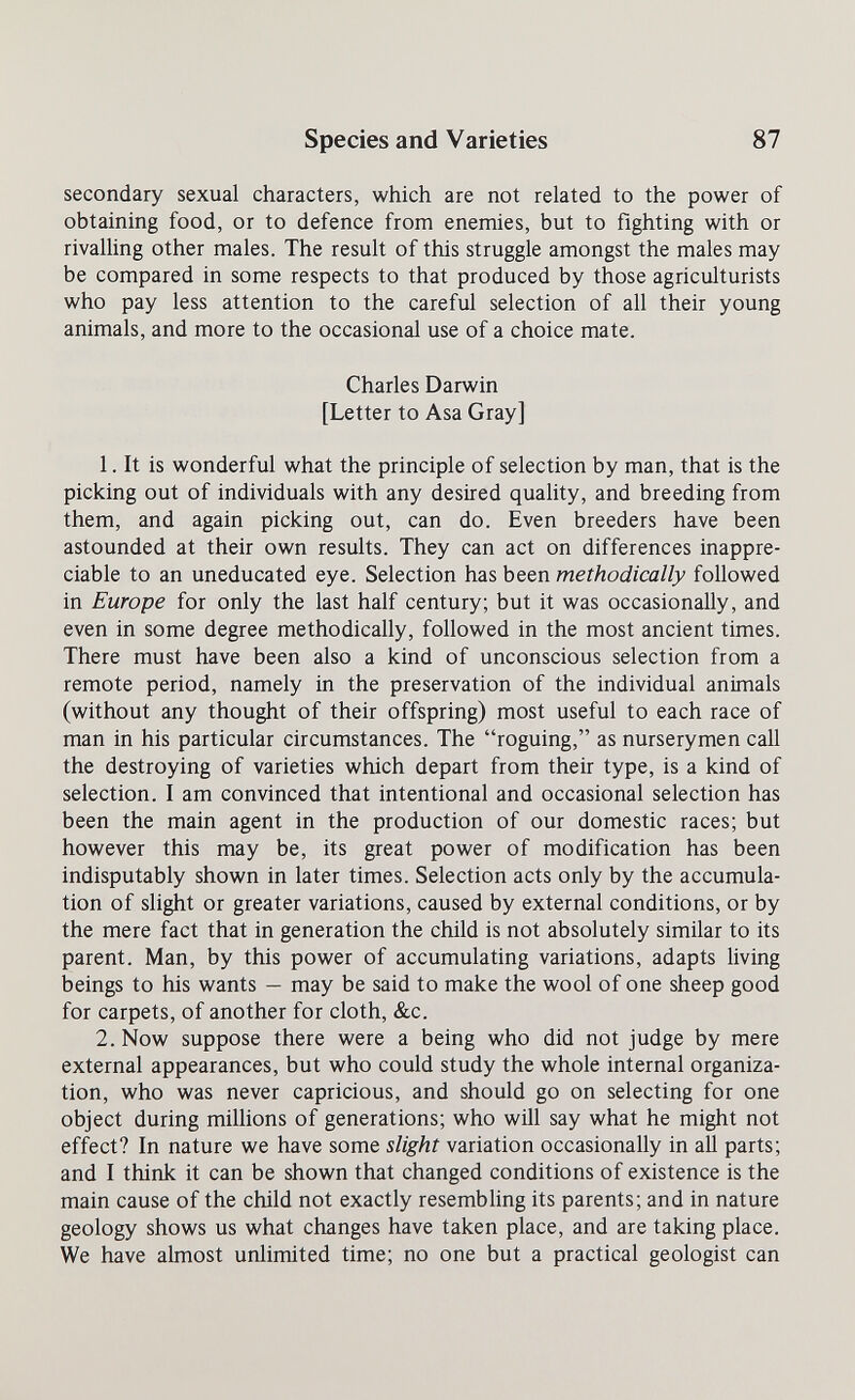 Species and Varieties 87 secondary sexual characters, which are not related to the power of obtaining food, or to defence from enemies, but to fighting with or rivalling other males. The result of this struggle amongst the males may be compared in some respects to that produced by those agriculturists who pay less attention to the careful selection of all their young animals, and more to the occasional use of a choice mate. Charles Darwin [Letter to Asa Gray] 1. It is wonderful what the principle of selection by man, that is the picking out of individuals with any desired quality, and breeding from them, and again picking out, can do. Even breeders have been astounded at their own results. They can act on differences inappre¬ ciable to an uneducated eye. Selection has been methodically followed in Europe for only the last half century; but it was occasionally, and even in some degree methodically, followed in the most ancient times. There must have been also a kind of unconscious selection from a remote period, namely in the preservation of the individual animals (without any thought of their offspring) most useful to each race of man in his particular circumstances. The roguing, as nurserymen call the destroying of varieties which depart from their type, is a kind of selection. I am convinced that intentional and occasional selection has been the main agent in the production of our domestic races; but however this may be, its great power of modification has been indisputably shown in later times. Selection acts only by the accumula¬ tion of slight or greater variations, caused by external conditions, or by the mere fact that in generation the child is not absolutely similar to its parent. Man, by this power of accumulating variations, adapts living beings to his wants — may be said to make the wool of one sheep good for carpets, of another for cloth, &c. 2. Now suppose there were a being who did not judge by mere external appearances, but who could study the whole internal organiza¬ tion, who was never capricious, and should go on selecting for one object during millions of generations; who will say what he might not effect? In nature we have some slight variation occasionally in all parts; and I think it can be shown that changed conditions of existence is the main cause of the child not exactly resembhng its parents; and in nature geology shows us what changes have taken place, and are taking place. We have almost unlimited time; no one but a practical geologist can