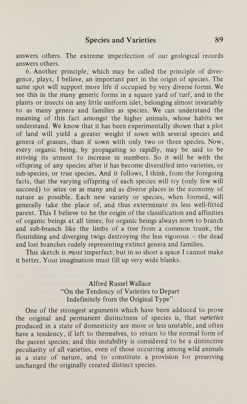 Species and Varieties 89 answers others. The extreme imperfection of our geological records answers others. 6. Another principle, which may be called the principle of diver¬ gence, plays, I believe, an important part in the origin of species. The same spot will support more life if occupied by very diverse forms. We see this in the many generic forms in a square yard of turf, and in the plants or insects on any little uniform islet, belonging almost invariably to as many genera and families as species. We can understand the meaning of this fact amongst the higher animals, whose habits we understand. We know that it has been experimentally shown that a plot of land will yield a greater weight if sown with several species and genera of grasses, than if sown with only two or three species. Now, every organic being, by propagating so rapidly, may be said to be striving its utmost to increase in numbers. So it will be with the offspring of any species after it has become diversified into varieties, or sub-species, or true species. And it follows, I think, from the foregoing facts, that the varying offspring of each species will try (only few will succeed) to seize on as many and as diverse places in the economy of nature as possible. Each new variety or species, when formed, will generally take the place of, and thus exterminate its less well-fitted parent. This I believe to be the origin of the classification and affinities of organic beings at aU times; for organic beings always seem to branch and sub-branch like the limbs of a tree from a common trunk, the flourishing and diverging twigs destroying the less vigorous — the dead and lost branches rudely representing extinct genera and families. This sketch is most imperfect; but in so short a space I cannot make it better. Your imagination must fill up very wide blanks. Alfred Russel Wallace On the Tendency of Varieties to Depart Indefinitely from the Original Type One of the strongest arguments which have been adduced to prove the original and permanent distinctness of species is, that varieties produced in a state of domesticity are more or less unstable, and often have a tendency, if left to themselves, to return to the normal form of the parent species; and this instabiHty is considered to be a distinctive peculiarity of all varieties, even of those occurring among wild animals in a state of nature, and to constitute a provision for preserving unchanged the originally created distinct species.