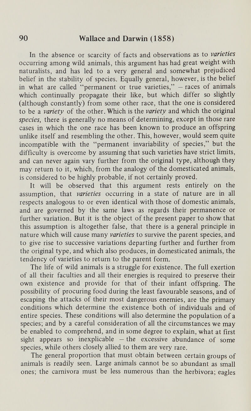 90 Wallace and Darwin (1858) In the absence or scarcity of facts and observations as to varieties occurring among wild animals, this argument has had great weight with naturalists, and has led to a very general and somewhat prejudiced belief in the stability of species. Equally general, however, is the belief in what are called permanent or true varieties, — races of animals which continually propagate their like, but which differ so slightly (although constantly) from some other race, that the one is considered to be a variety of the other. Which is the variety and which the original species, there is generally no means of determining, except in those rare cases in which the one race has been known to produce an offspring unlike itself and resembling the other. This, however, would seem quite incompatible with the permanent invariability of species, but the difficulty is overcome by assuming that such varieties have strict limits, and can never again vary further from the original type, although they may return to it, which, from the analogy of the domesticated animals, is considered to be highly probable, if not certainly proved. It will be observed that this argument rests entirely on the assumption, that varieties occurring in a state of nature are in all respects analogous to or even identical with those of domestic animals, and are governed by the same laws as regards their permanence or further variation. But it is the object of the present paper to show that this assumption is altogether false, that there is a general principle in nature which will cause many varieties to survive the parent species, and to give rise to successive variations departing further and further from the original type, and which also produces, in domesticated animals, the tendency of varieties to return to the parent form. The life of wild animals is a struggle for existence. The full exertion of all their faculties and all their energies is required to preserve their own existence and provide for that of their infant offspring. The possibility of procuring food during the least favourable seasons, and of escaping the attacks of their most dangerous enemies, are the primary conditions which determine the existence both of individuals and of entire species. These conditions will also determine the population of a species; and by a careful consideration of aU the circumstances we may be enabled to comprehend, and in some degree to explain, what at first sight appears so inexplicable — the excessive abundance of some species, while others closely allied to them are very rare. The general proportion that must obtain between certain groups of animals is readily seen. Large animals cannot be so abundant as small ones; the carnivora must be less numerous than the herbívora; eagles