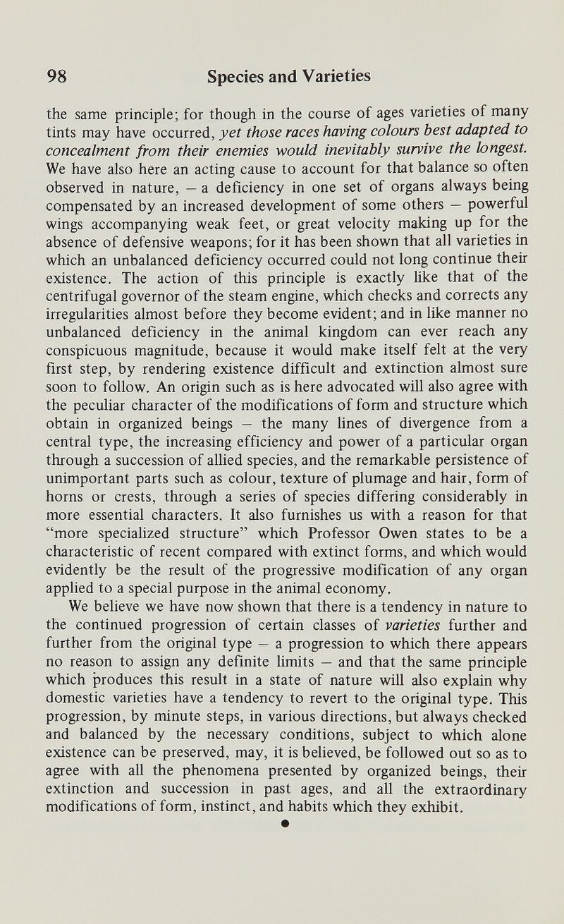 98 Species and Varieties the same principle; for though in the course of ages varieties of many tints may have occurred, yet those races having colours best adapted to concealment from their enemies would inevitably survive the longest. We have also here an acting cause to account for that balance so often observed in nature, — a deficiency in one set of organs always being compensated by an increased development of some others — powerful wings accompanying weak feet, or great velocity making up for the absence of defensive weapons; for it has been shown that all varieties in which an unbalanced deficiency occurred could not long continue their existence. The action of this principle is exactly like that of the centrifugal governor of the steam engine, which checks and corrects any irregularities almost before they become evident; and in like manner no unbalanced deficiency in the animal kingdom can ever reach any conspicuous magnitude, because it would make itself felt at the very first step, by rendering existence difficult and extinction almost sure soon to follow. An origin such as is here advocated will also agree with the peculiar character of the modifications of form and structure which obtain in organized beings — the many lines of divergence from a central type, the increasing efficiency and power of a particular organ through a succession of aUied species, and the remarkable persistence of unimportant parts such as colour, texture of plumage and hair, form of horns or crests, through a series of species differing considerably in more essential characters. It also furnishes us with a reason for that more speciahzed structure which Professor Owen states to be a characteristic of recent compared with extinct forms, and which would evidently be the result of the progressive modification of any organ apphed to a special purpose in the animal economy. We believe we have now shown that there is a tendency in nature to the continued progression of certain classes of varieties further and further from the original type — a progression to which there appears no reason to assign any definite limits — and that the same principle which produces this result in a state of nature will also explain why domestic varieties have a tendency to revert to the original type. This progression, by minute steps, in various directions, but always checked and balanced by the necessary conditions, subject to which alone existence can be preserved, may, it is believed, be followed out so as to agree with all the phenomena presented by organized beings, their extinction and succession in past ages, and all the extraordinary modifications of form, instinct, and habits which they exhibit. •