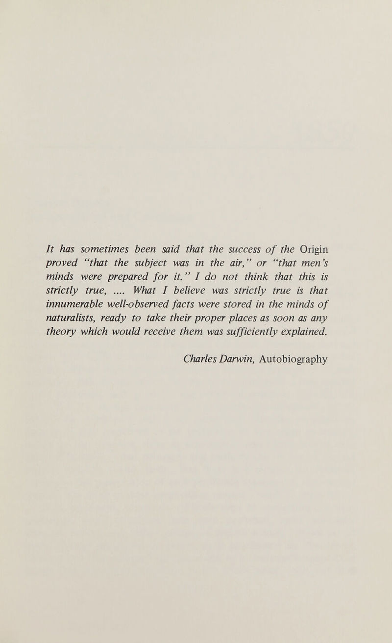 It has sometimes been said that the success of the Origin proved that the subject was in the air, or that men's minds were prepared for it.  I do not think that this is strictly true, .... What I believe was strictly true is that innumerable well-observed facts were stored in the minds of naturalists, ready to take their proper places as soon as any theory which would receive them was sufficiently explained. Charles Darwin, Autobiography