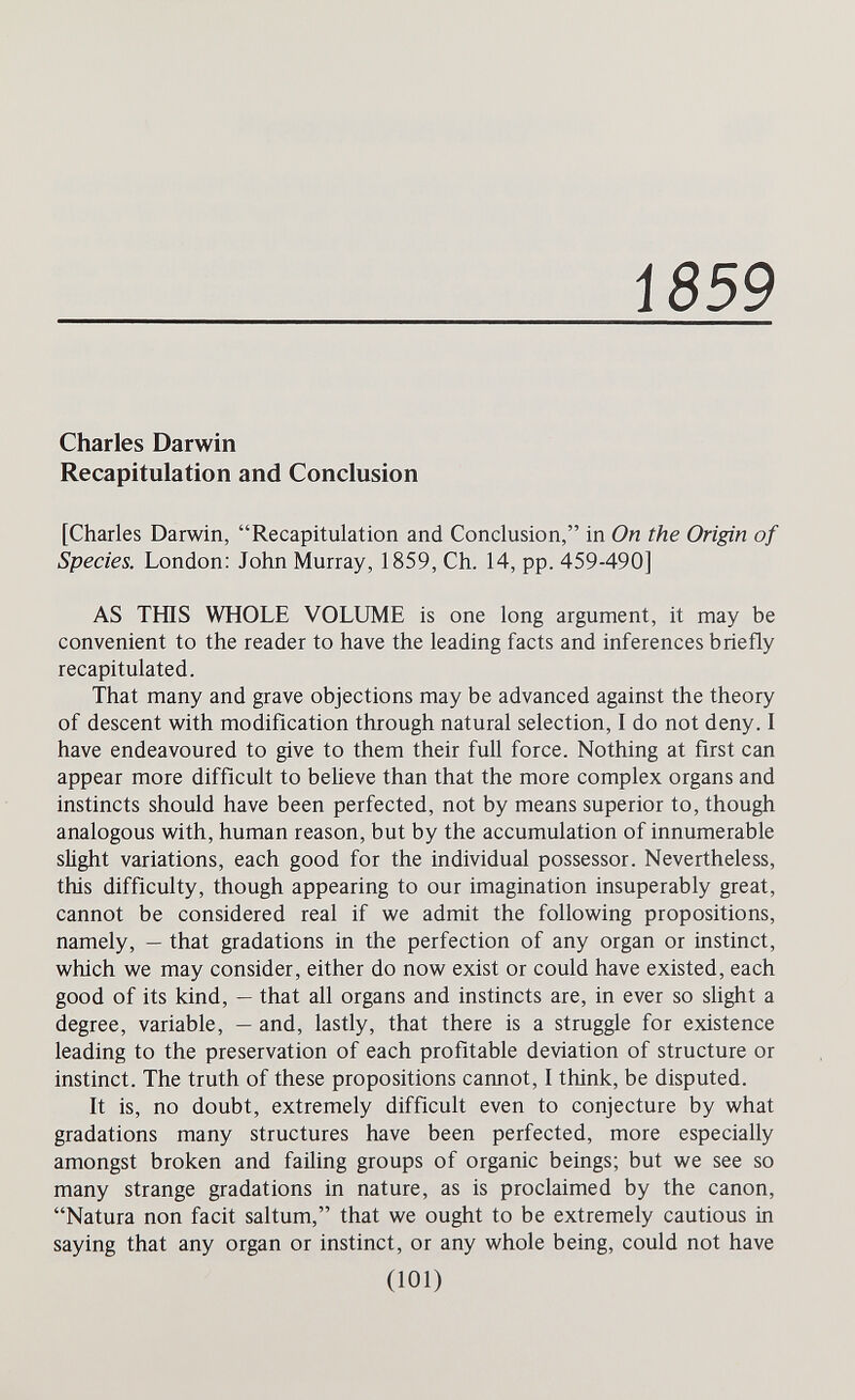 1S59 Charles Darwin Recapitulation and Conclusion [Charles Darwin, Recapitulation and Conclusion, in On the Origin of Species. London: John Murray, 1859, Ch. 14, pp. 459-490] AS ТШ8 WHOLE VOLUME is one long argument, it may be convenient to the reader to have the leading facts and inferences briefly recapitulated. That many and grave objections may be advanced against the theory of descent with modification through natural selection, I do not deny. I have endeavoured to give to them their full force. Nothing at first can appear more difficult to believe than that the more complex organs and instincts should have been perfected, not by means superior to, though analogous with, human reason, but by the accumulation of innumerable slight variations, each good for the individual possessor. Nevertheless, this difficulty, though appearing to our imagination insuperably great, cannot be considered real if we admit the following propositions, namely, — that gradations in the perfection of any organ or instinct, which we may consider, either do now exist or could have existed, each good of its kind, — that all organs and instincts are, in ever so sUght a degree, variable, — and, lastly, that there is a struggle for existence leading to the preservation of each profitable deviation of structure or instinct. The truth of these propositions cannot, I think, be disputed. It is, no doubt, extremely difficult even to conjecture by what gradations many structures have been perfected, more especially amongst broken and faüing groups of organic beings; but we see so many strange gradations in nature, as is proclaimed by the canon, Natura non facit saltum, that we ought to be extremely cautious in saying that any organ or instinct, or any whole being, could not have (101)