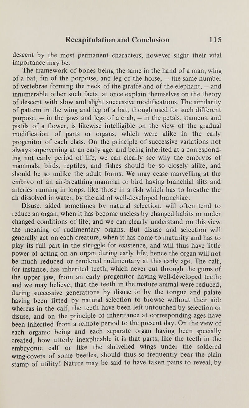 Recapitulation and Conclusion 115 descent by the most permanent characters, however shght their vital importance may be. The framework of bones being the same in the hand of a man, wing of a bat, fin of the poфoise, and leg of the horse, — the same number of vertebrae forming the neck of the giraffe and of the elephant, — and innumerable other such facts, at once explain themselves on the theory of descent with slow and slight successive modifications. The similarity of pattern in the wing and leg of a bat, though used for such different purpose, — in the jaws and legs of a crab, — in the petals, stamens, and pistils of a flower, is likewise intelligible on the view of the gradual modification of parts or organs, which were alike in the early progenitor of each class. On the principle of successive variations not always supervening at an early age, and being inherited at a correspond¬ ing not early period of life, we can clearly see why the embryos of mammals, birds, reptiles, and fishes should be so closely alike, and should be so unlike the adult forms. We may cease marvelling at the embryo of an air-breathing mammal or bird having branchial slits and arteries running in loops, like those in a fish which has to breathe the air dissolved in water, by the aid of well-developed branchiae. Disuse, aided sometimes by natural selection, will often tend to reduce an organ, when it has become useless by changed habits or under changed conditions of life; and we can clearly understand on this view the meaning of rudimentary organs. But disuse and selection will generally act on each creature, when it has come to maturity and has to play its full part in the struggle for existence, and will thus have little power of acting on an organ during early Ufe; hence the organ will not be much reduced or rendered rudimentary at this early age. The calf, for instance, has inherited teeth, which never cut through the gums of the upper jaw, from an early progenitor having well-developed teeth; and we may believe, that the teeth in the mature animal were reduced, during successive generations by disuse or by the tongue and palate having been fitted by natural selection to browse wdthout their aid; whereas in the calf, the teeth have been left untouched by selection or disuse, and on the principle of inheritance at corresponding ages have been inherited from a remote period to the present day. On the view of each organic being and each separate organ having been specially created, how utterly inexplicable it is that parts, like the teeth in the embryonic calf or like the shrivelled wings under the soldered wing-covers of some beetles, should thus so frequently bear the plain stamp of utility! Nature may be said to have taken pains to reveal, by