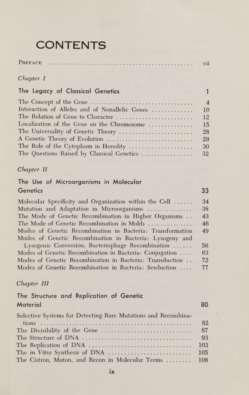 CONTENTS Preface  vii Chapter I The Legacy of Classical Genetics 1 The Concept of the Gene 4 Interaction of Alleles and of Nonallelic Genes  10 The Relation of Gene to Character 12 Localization of the Gene on the Chromosome 15 The Universality of Genetic Theory  . 28 A Genetic Theory of Evolution 29 The Role of the Cytoplasm in Heredity 30 The Questions Raised by Classical Genetics 32 Chapter II The Use of Microorganisms in Molecular Genetics 33 Molecular Specificity and Organization within the Cell 34 Mutation and Adaptation in Microorganisms  38 The Mode of Genetic Recombination in Higher Organisms . . 43 The Mode of Genetic Recombination in Molds 46 Modes of Genetic Recombination in Bacteria: Transformation 49 Modes of Genetic Recombination in Bacteria: Lysogeny and Lysogenic Conversion; Bacteriophage Recombination 56 Modes of Genetic Recombination in Bacteria: Conjugation .... 63 Modes of Genetic Recombination in Bacteria: Transduction . . 72 Modes of Genetic Recombination in Bacteria: Sexduction .... 77 Chapter III The Structure and Replication of Genetic Material 80 Selective Systems for Detecting Rare Mutations and Recombina¬ tions  82 The Divisibility of the Gene  87 The Structure of DNA 93 The Replication of DNA 103 The in Vitro Synthesis of DNA  105 The Cistron, Muten, and Recon in Molecular Terms  108 ix