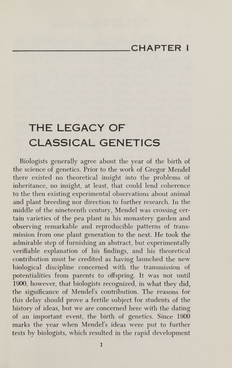 CHAPTER I THE LEGACY OF CLASSICAL GENETICS Biologists generally agree about the year of the birth of the science of genetics. Prior to the work of Gregor Mendel there existed no theoretical insight into the problems of inheritance, no insight, at least, that could lend coherence to the then existing experimental observations about animal and plant breeding nor direction to further research. In the middle of the nineteenth century, Mendel was crossing cer¬ tain varieties of the pea plant in his monastery garden and observing remarkable and reproducible patterns of trans¬ mission from one plant generation to the next. He took the admirable step of furnishing an abstract, but experimentally verifiable explanation of his findings, and his theoretical contribution must be credited as having launched the new biological discipline concerned with the transmission of potentialities from parents to offspring. It was not until 1900, however, that biologists recognized, in what they did, the significance of Mendel's contribution. The reasons for this delay should prove a fertile subject for students of the history of ideas, but we are concerned here with the dating of an important event, the birth of genetics. Since 1900 marks the year when Mendel's ideas were put to further tests by biologists, which resulted in the rapid development 1