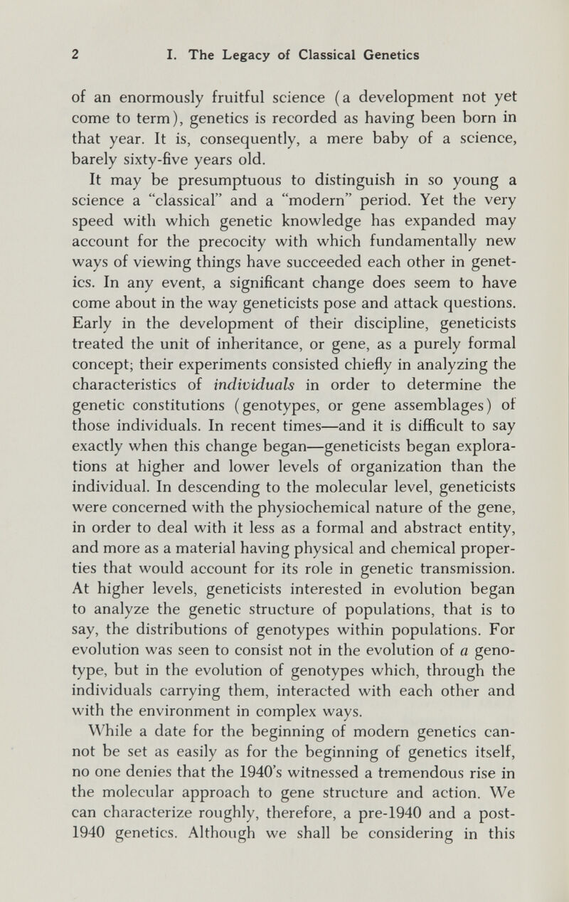 2 I. The Legacy of Classical Genetics of an enormously fruitful science (a development not yet come to term), genetics is recorded as having been born in that year. It is, consequently, a mere baby of a science, barely sixty-five years old. It may be presumptuous to distinguish in so young a science a classical and a modern period. Yet the very speed with which genetic knowledge has expanded may account for the precocity with which fundamentally new ways of viewing things have succeeded each other in genet¬ ics. In any event, a significant change does seem to have come about in the way geneticists pose and attack questions. Early in the development of their discipline, geneticists treated the unit of inheritance, or gene, as a purely formal concept; their experiments consisted chiefly in analyzing the characteristics of individuals in order to determine the genetic constitutions (genotypes, or gene assemblages) of those individuals. In recent times—and it is difficult to say exactly when this change began—geneticists began explora¬ tions at higher and lower levels of organization than the individual. In descending to the molecular level, geneticists were concerned with the physiochemical nature of the gene, in order to deal with it less as a formal and abstract entity, and more as a material having physical and chemical proper¬ ties that would account for its role in genetic transmission. At higher levels, geneticists interested in evolution began to analyze the genetic structure of populations, that is to say, the distributions of genotypes within populations. For evolution was seen to consist not in the evolution of a geno¬ type, but in the evolution of genotypes which, through the individuals carrying them, interacted with each other and with the environment in complex ways. While a date for the beginning of modern genetics can¬ not be set as easily as for the beginning of genetics itself, no one denies that the 1940's witnessed a tremendous rise in the molecular approach to gene structure and action. We can characterize roughly, therefore, a pre-1940 and a post- 1940 genetics. Although we shall be considering in this
