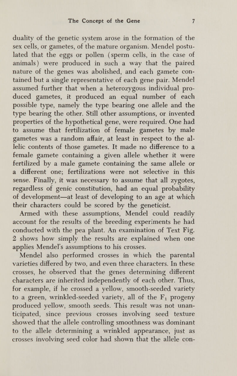 The Concept of the Gene 7 duality of the genetic system arose in the fornnation of the sex cells, or gametes, of the mature organism. Mendel postu¬ lated that the eggs or pollen (sperm cells, in the case of animals) were produced in such a way that the paired nature of the genes was abolished, and each gamete con¬ tained but a single representative of each gene pair. Mendel assumed further that when a heterozygous individual pro¬ duced gametes, it produced an equal number of each possible type, namely the type bearing one allele and the type bearing the other. Still other assumptions, or invented properties of the hypothetical gene, were required. One had to assume that fertilization of female gametes by male gametes was a random afiFair, at least in respect to the al¬ lelic contents of those gametes. It made no difference to a female gamete containing a given allele whether it were fertilized by a male gamete containing the same allele or a different one; fertilizations were not selective in this sense. Finally, it was necessary to assume that all zygotes, regardless of genie constitution, had an equal probability of development—at least of developing to an age at which their characters could be scored by the geneticist. Armed with these assumptions, Mendel could readily account for the results of the breeding experiments he had conducted with the pea plant. An examination of Text Fig. 2 shows how simply the results are explained when one applies Mendel's assumptions to his crosses. Mendel also performed crosses in which the parental varieties differed by two, and even three characters. In these crosses, he observed that the genes determining different characters are inherited independently of each other. Thus, for example, if he crossed a yellow, smooth-seeded variety to a green, wrinkled-seeded variety, all of the Fi progeny produced yellow, smooth seeds. This result was not unan¬ ticipated, since previous crosses involving seed texture showed that the allele controlling smoothness was dominant to the allele determining a wrinkled appearance, just as crosses involving seed color had shown that the allele con-