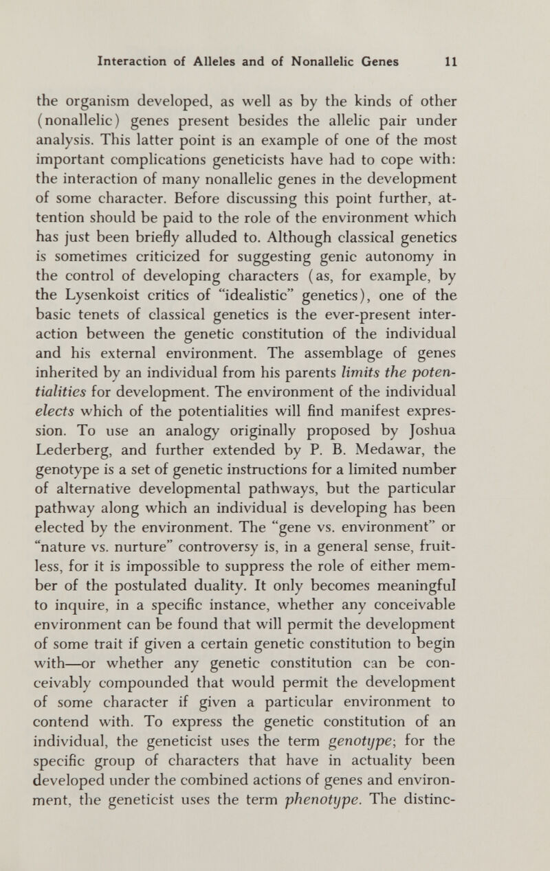 Interaction of Alleles and of Nonallelic Genes 11 the organism developed, as well as by the kinds of other (nonallelic) genes present besides the allelic pair under analysis. This latter point is an example of one of the most important complications geneticists have had to cope with: the interaction of many nonallelic genes in the development of some character. Before discussing this point further, at¬ tention should be paid to the role of the environment which has just been briefly alluded to. Although classical genetics is sometimes criticized for suggesting genie autonomy in the control of developing characters (as, for example, by the Lysenkoist critics of idealistic genetics), one of the basic tenets of classical genetics is the ever-present inter¬ action between the genetic constitution of the individual and his external environment. The assemblage of genes inherited by an individual from his parents limits the poten¬ tialities for development. The environment of the individual elects which of the potentialities will find manifest expres¬ sion. To use an analogy originally proposed by Joshua Lederberg, and further extended by P. B. Medawar, the genotype is a set of genetic instructions for a limited number of alternative developmental pathways, but the particular pathway along which an individual is developing has been elected by the environment. The gene vs. environment or nature vs. nurture controversy is, in a general sense, fruit¬ less, for it is impossible to suppress the role of either mem¬ ber of the postulated duality. It only becomes meaningful to inquire, in a specific instance, whether any conceivable environment can be found that will permit the development of some trait if given a certain genetic constitution to begin with—or whether any genetic constitution can be con¬ ceivably compounded that would permit the development of some character if given a particular environment to contend with. To express the genetic constitution of an individual, the geneticist uses the term genotype; for the specific group of characters that have in actuality been developed under the combined actions of genes and environ¬ ment, the geneticist uses the term phenotype. The distinc-