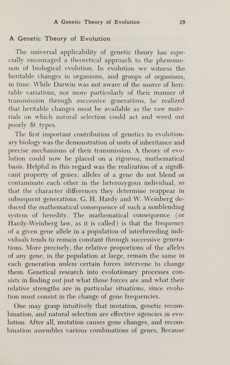 A Genetic Theory of Evolution 29 A Genetic Theory of Evolution The universal appHcabihty of genetic theory has espe¬ cially encouraged a theoretical approach to the phenome¬ non of biological evolution. In evolution we witness the heritable changes in organisms, and groups of organisms, in time. While Darwin was not aware of the source of heri¬ table variations, nor more particularly of their manner of transmission through successive generations, he realized that heritable changes must be available as the raw mate¬ rials on which natural selection could act and weed out poorly fit types. The first important contribution of genetics to evolution¬ ary biology was the demonstration of units of inheritance and precise mechanisms of their transmission. A theory of evo¬ lution could now be placed on a rigorous, mathematical basis. Helpful in this regard was the realization of a signifi¬ cant property of genes: alleles of a gene do not blend or contaminate each other in the heterozygous individual, so that the character differences they determine reappear in subsequent generations. G. H. Hardy and W. Weinberg de¬ duced the mathematical consequence of such a nonblending system of heredity. The mathematical consequence (or Hardy-Weinberg law, as it is called) is that the frequency of a given gene allele in a population of interbreeding indi¬ viduals tends to remain constant through successive genera¬ tions. More precisely, the relative proportions of the alleles of any gene, in the population at large, remain the same in each generation unless certain forces intervene to change them. Genetical research into evolutionary processes con¬ sists in finding out just what those forces are and what their relative strengths are in particular situations, since evolu¬ tion must consist in the change of gene frequencies. One may grasp intuitively that mutation, genetic recom¬ bination, and natural selection are effective agencies in evo¬ lution. After all, mutation causes gene changes, and recom¬ bination assembles various combinations of genes. Because