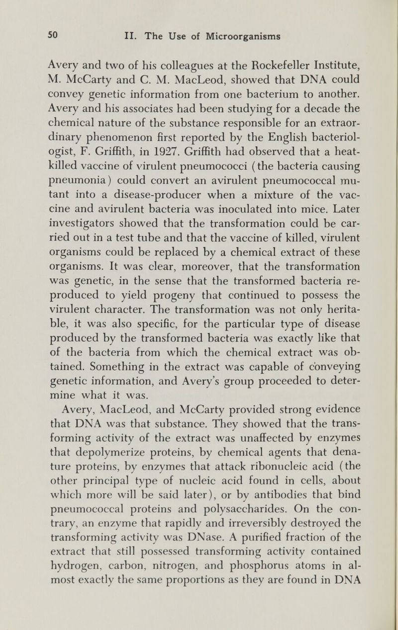 50 II. The Use of Microorganisms Avery and two of his colleagues at the Rockefeller Institute, M. McCarty and C. M. MacLeod, showed that DNA could convey genetic information from one bacterium to another. Avery and his associates had been studying for a decade the chemical nature of the substance responsible for an extraor¬ dinary phenomenon first reported by the English bacteriol¬ ogist, F. Griffith, in 1927. Griffith had observed that a heat- killed vaccine of virulent pneumococci ( the bacteria causing pneumonia) could convert an avirulent pneumococcal mu¬ tant into a disease-producer when a mixture of the vac¬ cine and avirulent bacteria was inoculated into mice. Later investigators showed that the transformation could be car¬ ried out in a test tube and that the vaccine of killed, virulent organisms could be replaced by a chemical extract of these organisms. It was clear, moreover, that the transformation was genetic, in the sense that the transformed bacteria re¬ produced to yield progeny that continued to possess the virulent character. The transformation was not only herita¬ ble, it was also specific, for the particular type of disease produced by the transformed bacteria was exactly like that of the bacteria from which the chemical extract was ob¬ tained. Something in the extract was capable of conveying genetic information, and Avery's group proceeded to deter¬ mine what it was. Avery, MacLeod, and McCarty provided strong evidence that DNA was that substance. They showed that the trans¬ forming activity of the extract was unaffected by enzymes that depolymerize proteins, by chemical agents that dena¬ ture proteins, by enzymes that attack ribonucleic acid (the other principal type of nucleic acid found in cells, about which more will be said later), or by antibodies that bind pneumococcal proteins and polysaccharides. On the con¬ trary, an enzyme that rapidly and irreversibly destroyed the transforming activity was DNase. A purified fraction of the extract that still possessed transforming activity contained hydrogen, carbon, nitrogen, and phosphorus atoms in al¬ most exactly the same proportions as they are found in DNA