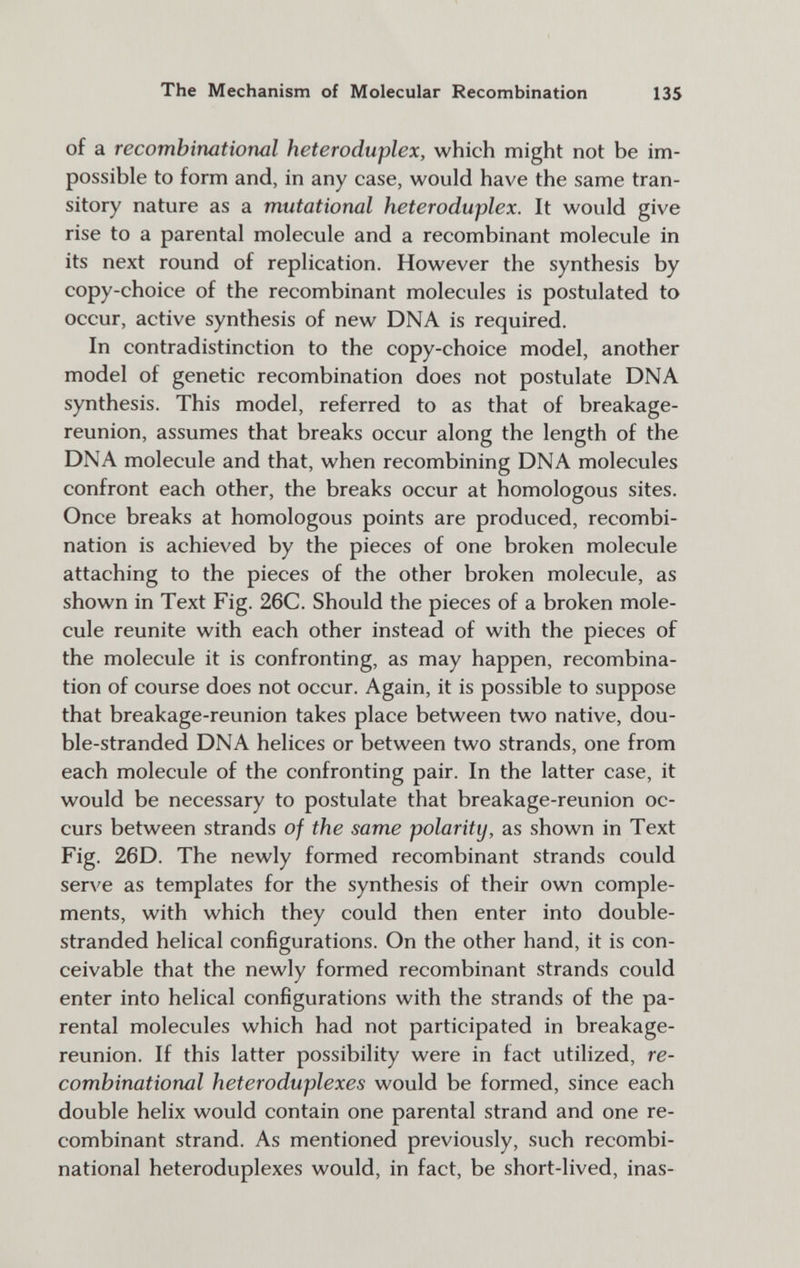 The Mechanism of Molecular Recombination 135 of a recombinational heteroduplex, which might not be im¬ possible to form and, in any case, would have the same tran¬ sitory nature as a mutational heteroduplex. It would give rise to a parental molecule and a recombinant molecule in its next round of replication. However the synthesis by copy-choice of the recombinant molecules is postulated to occur, active synthesis of new DNA is required. In contradistinction to the copy-choice model, another model of genetic recombination does not postulate DNA synthesis. This model, referred to as that of breakage- reunion, assumes that breaks occur along the length of the DNA molecule and that, when recombining DNA molecules confront each other, the breaks occur at homologous sites. Once breaks at homologous points are produced, recombi¬ nation is achieved by the pieces of one broken molecule attaching to the pieces of the other broken molecule, as shown in Text Fig. 26C. Should the pieces of a broken mole¬ cule reunite with each other instead of with the pieces of the molecule it is confronting, as may happen, recombina¬ tion of course does not occur. Again, it is possible to suppose that breakage-reunion takes place between two native, dou¬ ble-stranded DNA helices or between two strands, one from each molecule of the confronting pair. In the latter case, it would be necessary to postulate that breakage-reunion oc¬ curs between strands of the same polarity, as shown in Text Fig. 26D. The newly formed recombinant strands could serA'e as templates for the synthesis of their own comple¬ ments, with which they could then enter into double- stranded helical configurations. On the other hand, it is con¬ ceivable that the newly formed recombinant strands could enter into helical configurations with the strands of the pa¬ rental molecules which had not participated in breakage- reunion. If this latter possibility were in fact utilized, re- combinational heteroduplexes would be formed, since each double helix would contain one parental strand and one re¬ combinant strand. As mentioned previously, such recombi¬ national heteroduplexes would, in fact, be short-lived, inas-