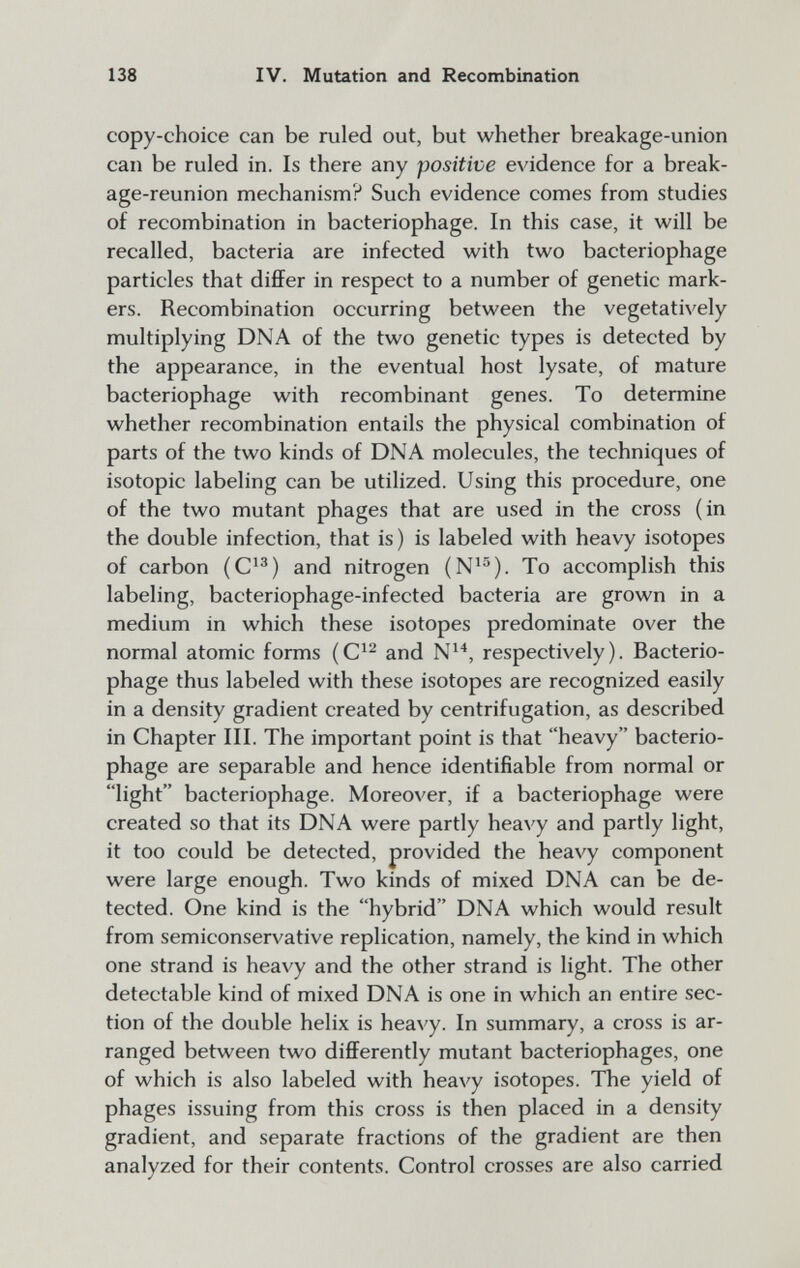 138 IV. Mutation and Recombination copy-choice can be ruled out, but whether breakage-union can be ruled in. Is there any positive evidence for a break¬ age-reunion mechanism? Such evidence comes from studies of recombination in bacteriophage. In this case, it will be recalled, bacteria are infected with two bacteriophage particles that differ in respect to a number of genetic mark¬ ers. Recombination occurring between the vegetatively multiplying DNA of the two genetic types is detected by the appearance, in the eventual host lysate, of mature bacteriophage with recombinant genes. To determine whether recombination entails the physical combination of parts of the two kinds of DNA molecules, the techniques of isotopie labeling can be utilized. Using this procedure, one of the two mutant phages that are used in the cross (in the double infection, that is) is labeled with heavy isotopes of carbon (C^^) and nitrogen (N^^). To accomplish this labeling, bacteriophage-infected bacteria are grown in a medium in which these isotopes predominate over the normal atomic forms and N^'*, respectively). Bacterio¬ phage thus labeled with these isotopes are recognized easily in a density gradient created by centrifugation, as described in Chapter III. The important point is that heavy bacterio¬ phage are separable and hence identifiable from normal or light bacteriophage. Moreover, if a bacteriophage were created so that its DNA were partly heavy and partly light, it too could be detected, provided the heavy component were large enough. Two kinds of mixed DNA can be de¬ tected. One kind is the hybrid DNA which would result from semiconservative replication, namely, the kind in which one strand is heavy and the other strand is light. The other detectable kind of mixed DNA is one in which an entire sec¬ tion of the double helix is heavy. In summary, a cross is ar¬ ranged between two differently mutant bacteriophages, one of which is also labeled with heavy isotopes. The yield of phages issuing from this cross is then placed in a density gradient, and separate fractions of the gradient are then analyzed for their contents. Control crosses are also carried