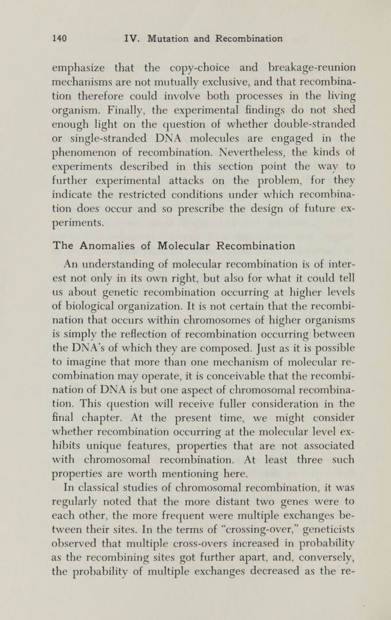 140 IV. Mutation and Recombination emphasize that the copy-choice and breakage-reunion mechanisms are not mutually exclusive, and that recombina¬ tion therefore could involve both processes in the living organism. Finally, the experimental findings do not shed enough light on the question of whether double-stranded or single-stranded DNA molecules are engaged in the phenomenon of recombination. Nevertheless, the kinds of experiments described in this section point the way to further experimental attacks on the problem, for they indicate the restricted conditions under which recombina¬ tion does occur and so prescribe the design of future ex¬ periments. The Anomalies of Molecular Recombination An understanding of molecular recombination is of inter¬ est not only in its own right, but also for what it could tell us about genetic recombination occurring at higher levels of biological organization. It is not certain that the recombi¬ nation that occurs within chromosomes of higher organisms is simply the reflection of recombination occurring between the DNA's of which they are composed. Just as it is possible to imagine that more than one mechanism of molecular re¬ combination may operate, it is conceivable that the recombi¬ nation of DNA is but one aspect of chromosomal recombina¬ tion. This question will receive fuller consideration in the final chapter. At the present time, we might consider whether recombination occurring at the molecular level ex¬ hibits unique features, properties that are not associated with chromosomal recombination. At least three such properties are worth mentioning here. In classical studies of chromosomal recombination, it was regularly noted that the more distant two genes were to each other, the more frequent were multiple exchanges be¬ tween their sites. In the terms of crossing-over, geneticists observed that multiple cross-overs increased in probability as the recombining sites got further apart, and, conversely, the probability of multiple exchanges decreased as the re-