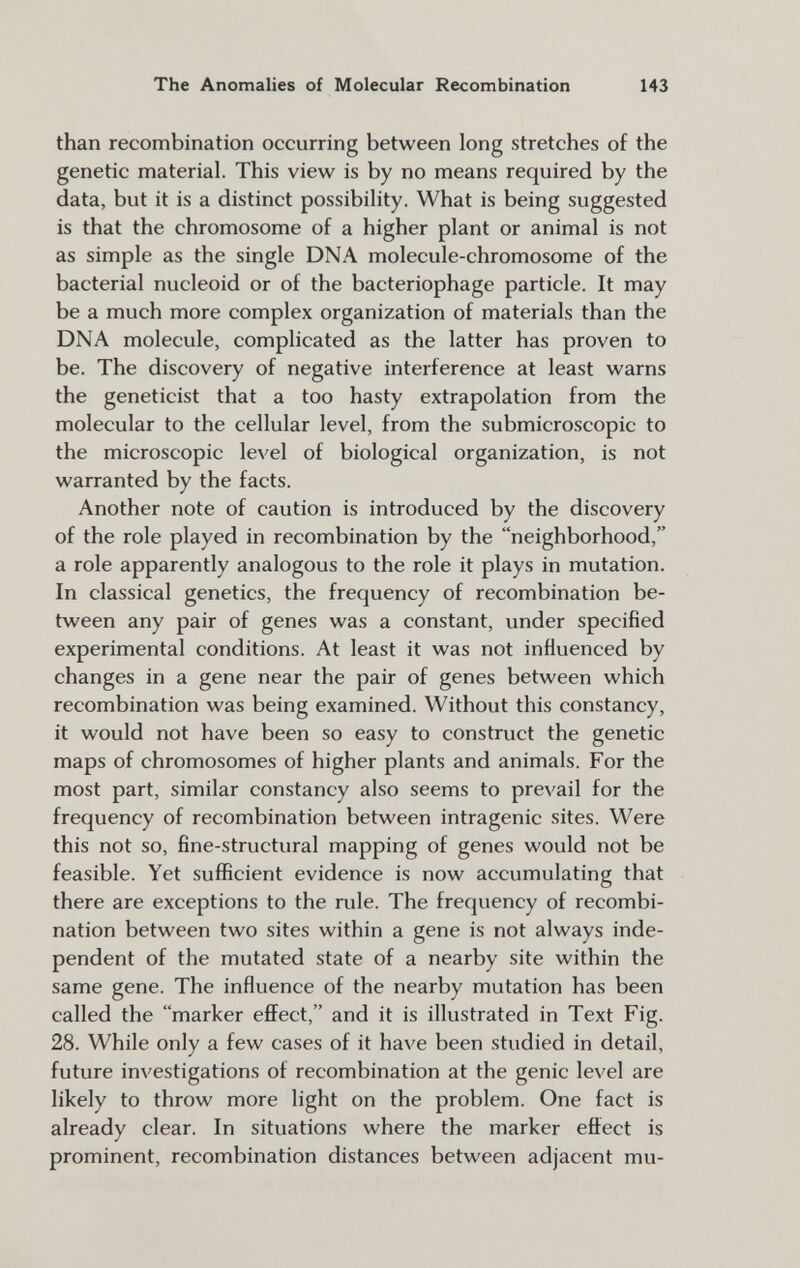 The Anomalies of Molecular Recombination 143 than recombination occurring between long stretches of the genetic material. This view is by no means required by the data, but it is a distinct possibiHty. What is being suggested is that the chromosome of a higher plant or animal is not as simple as the single DNA molecule-chromosome of the bacterial nucleoid or of the bacteriophage particle. It may be a much more complex organization of materials than the DNA molecule, complicated as the latter has proven to be. The discovery of negative interference at least warns the geneticist that a too hasty extrapolation from the molecular to the cellular level, from the submicroscopic to the microscopic level of biological organization, is not warranted by the facts. Another note of caution is introduced by the discovery of the role played in recombination by the neighborhood, a role apparently analogous to the role it plays in mutation. In classical genetics, the frequency of recombination be¬ tween any pair of genes was a constant, under specified experimental conditions. At least it was not influenced by changes in a gene near the pair of genes between which recombination was being examined. Without this constancy, it would not have been so easy to construct the genetic maps of chromosomes of higher plants and animals. For the most part, similar constancy also seems to prevail for the frequency of recombination between intragenic sites. Were this not so, fine-structural mapping of genes would not be feasible. Yet sufficient evidence is now accumulating that there are exceptions to the rule. The frequency of recombi¬ nation between two sites within a gene is not always inde¬ pendent of the mutated state of a nearby site within the same gene. The influence of the nearby mutation has been called the marker efí^ect, and it is illustrated in Text Fig. 28. While only a few cases of it have been studied in detail, future investigations of recombination at the genie level are likely to throw more light on the problem. One fact is already clear. In situations where the marker effect is prominent, recombination distances between adjacent mu-