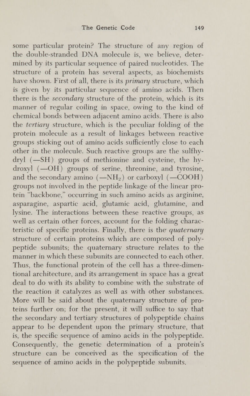 The Genetic Code 149 some particular protein? The structure of any region of the double-stranded DNA molecule is, we believe, deter¬ mined by its particular sequence of paired nucleotides. The structure of a protein has several aspects, as biochemists have shown. First of all, there is its primanj structure, which is given by its particular sequence of amino acids. Then there is the secondary structure of the protein, which is its manner of regular coiling in space, owing to the kind of chemical bonds between adjacent amino acids. There is also the tertiary structure, which is the peculiar folding of the protein molecule as a result of linkages between reactive groups sticking out of amino acids sufficiently close to each other in the molecule. Such reactive groups are the sulfhy- dryl (—SH) groups of methionine and cysteine, the hy- droxyl (—OH) groups of serine, threonine, and tyrosine, and the secondary amino (—NH2) or carboxyl (—COOH) groups not involved in the peptide linkage of the linear pro¬ tein backbone, occurring in such amino acids as arginine, asparagine, aspartic acid, glutamic acid, glutamine, and lysine. The interactions between these reactive groups, as well as certain other forces, account for the folding charac¬ teristic of specific proteins. Finally, there is the quaternary structure of certain proteins which are composed of poly¬ peptide subunits; the quaternary structure relates to the manner in which these subunits are connected to each other. Thus, the functional protein of the cell has a three-dimen- tional architecture, and its arrangement in space has a great deal to do with its ability to combine with the substrate of the reaction it catalyzes as well as with other substances. More will be said about the quaternary structure of pro¬ teins further on; for the present, it will suffice to say that the secondary and tertiary structures of polypeptide chains appear to be dependent upon the primary structure, that is, the specific sequence of amino acids in the polypeptide. Consequently, the genetic determination of a protein's structure can be conceived as the specification of the sequence of amino acids in the polypeptide subunits.