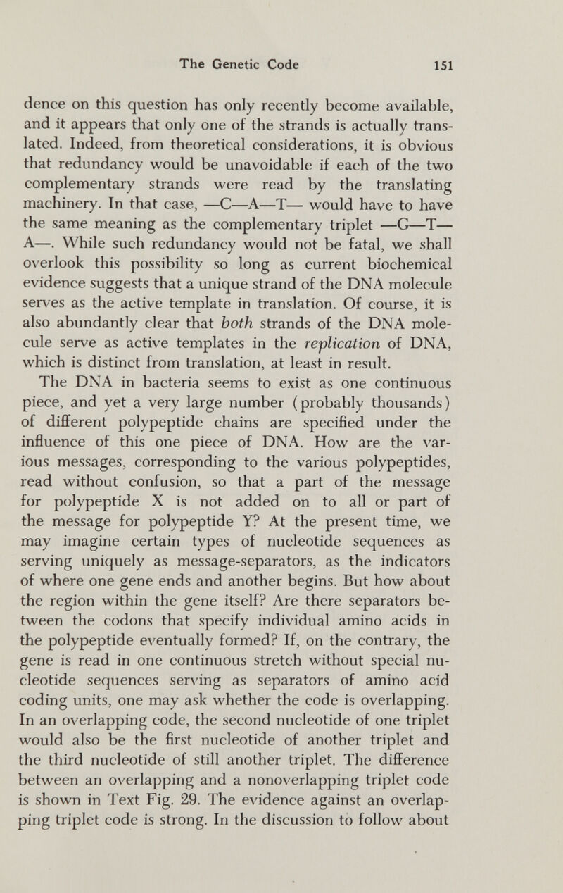 The Genetic Code 151 dence on this question has only recently become available, and it appears that only one of the strands is actually trans¬ lated. Indeed, from theoretical considerations, it is obvious that redundancy would be unavoidable if each of the two complementary strands were read by the translating machinery. In that case, —С—A—T— would have to have the same meaning as the complementary triplet —G—T— A—. While such redundancy would not be fatal, we shall overlook this possibility so long as current biochemical evidence suggests that a unique strand of the DNA molecule serves as the active template in translation. Of course, it is also abundantly clear that both strands of the DNA mole¬ cule serve as active templates in the replication of DNA, which is distinct from translation, at least in result. The DNA in bacteria seems to exist as one continuous piece, and yet a very large number (probably thousands) of different polypeptide chains are specified under the influence of this one piece of DNA. How are the var¬ ious messages, corresponding to the various polypeptides, read without confusion, so that a part of the message for polypeptide X is not added on to all or part of the message for polypeptide Y? At the present time, we may imagine certain types of nucleotide sequences as serving uniquely as message-separators, as the indicators of where one gene ends and another begins. But how about the region within the gene itself? Are there separators be¬ tween the codons that specify individual amino acids in the polypeptide eventually formed? If, on the contrary, the gene is read in one continuous stretch without special nu¬ cleotide sequences serving as separators of amino acid coding units, one may ask whether the code is overlapping. In an overlapping code, the second nucleotide of one triplet would also be the first nucleotide of another triplet and the third nucleotide of still another triplet. The difference between an overlapping and a nonoverlapping triplet code is shown in Text Fig. 29. The evidence against an overlap¬ ping triplet code is strong. In the discussion to follow about