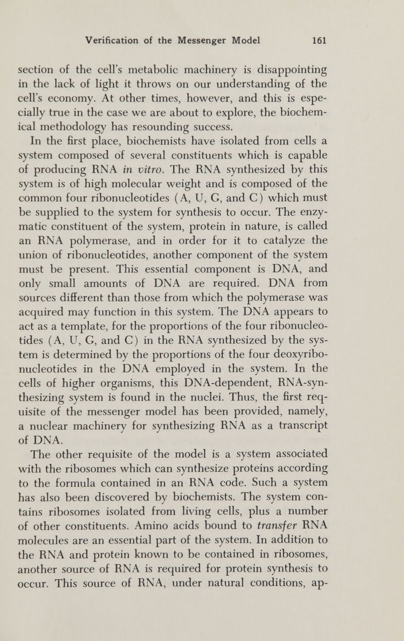 Verification of the Messenger Model 161 section of the cell's metabolic machinery is disappointing in the lack of light it throws on our understanding of the cell's economy. At other times, however, and this is espe¬ cially true in the case we are about to explore, the biochem¬ ical methodology has resounding success. In the first place, biochemists have isolated from cells a system composed of several constituents which is capable of producing RNA in vitro. The RNA synthesized by this system is of high molecular weight and is composed of the common four ribonucleotides (A, U, G, and C) which must be supplied to the system for synthesis to occur. The enzy¬ matic constituent of the system, protein in nature, is called an RNA polymerase, and in order for it to catalyze the union of ribonucleotides, another component of the system must be present. This essential component is DNA, and only small amounts of DNA are required. DNA from sources different than those from which the polymerase was acquired may function in this system. The DNA appears to act as a template, for the proportions of the four ribonucleo¬ tides (A, U, G, and C) in the RNA synthesized by the sys¬ tem is determined by the proportions of the four deoxyribo- nucleotides in the DNA employed in the system. In the cells of higher organisms, this DNA-dependent, RNA-syn- thesizing system is found in the nuclei. Thus, the first req¬ uisite of the messenger model has been provided, namely, a nuclear machinery for synthesizing RNA as a transcript of DNA. The other requisite of the model is a system associated with the ribosomes which can synthesize proteins according to the formula contained in an RNA code. Such a system has also been discovered by biochemists. The system con¬ tains ribosomes isolated from living cells, plus a number of other constituents. Amino acids bound to transfer RNA molecules are an essential part of the system. In addition to the RNA and protein known to be contained in ribosomes, another source of RNA is required for protein synthesis to occur. This source of RNA, under natural conditions, ap-