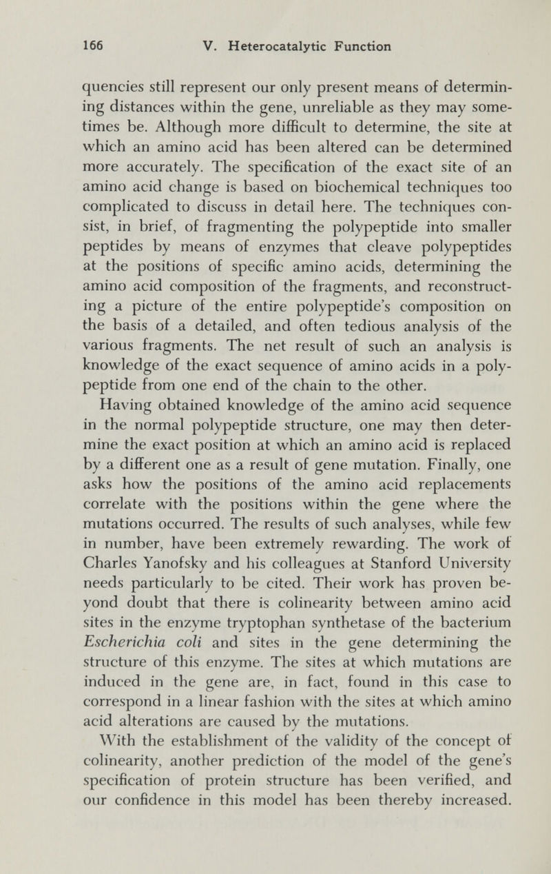 166 V. Heterocatalytic Function quencies still represent our only present means of determin¬ ing distances within the gene, unreliable as they may some¬ times be. Although more difficult to determine, the site at which an amino acid has been altered can be determined more accurately. The specification of the exact site of an amino acid change is based on biochemical techniques too complicated to discuss in detail here. The techniques con¬ sist, in brief, of fragmenting the polypeptide into smaller peptides by means of enzymes that cleave polypeptides at the positions of specific amino acids, determining the amino acid composition of the fragments, and reconstruct¬ ing a picture of the entire polypeptide's composition on the basis of a detailed, and often tedious analysis of the various fragments. The net result of such an analysis is knowledge of the exact sequence of amino acids in a poly¬ peptide from one end of the chain to the other. Having obtained knowledge of the amino acid sequence in the normal polypeptide structure, one may then deter¬ mine the exact position at which an amino acid is replaced by a different one as a result of gene mutation. Finally, one asks how the positions of the amino acid replacements correlate with the positions within the gene where the mutations occurred. The results of such analyses, while few in number, have been extremely rewarding. The work of Charles Yanofsky and his colleagues at Stanford University needs particularly to be cited. Their work has proven be¬ yond doubt that there is colinearity between amino acid sites in the enzyme tryptophan synthetase of the bacterium Escherichia coll and sites in the gene determining the structure of this enzyme. The sites at which mutations are induced in the gene are, in fact, found in this case to correspond in a linear fashion with the sites at which amino acid alterations are caused by the mutations. With the establishment of the validity of the concept of colinearity, another prediction of the model of the gene's specification of protein structure has been verified, and our confidence in this model has been thereby increased.