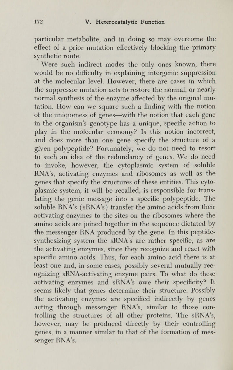 172 V. Heterocatalytic Function particular metabolite, and in doing so may overcome the effect of a prior mutation effectively blocking the primary synthetic route. Were such indirect modes the only ones known, there would be no difficulty in explaining intergenic suppression at the molecular level. However, there are cases in which the suppressor mutation acts to restore the normal, or nearly normal synthesis of the enzyme affected by the original mu¬ tation. How can we square such a finding with the notion of the uniqueness of genes—with the notion that each gene in the organism's genotype has a unique, specific action to play in the molecular economy? Is this notion incorrect, and does more than one gene specify the structure of a given polypeptide? Fortunately, we do not need to resort to such an idea of the redundancy of genes. We do need to invoke, however, the cytoplasmic system of soluble RNA's, activating enzymes and ribosomes as well as the genes that specify the structures of these entities. This cyto¬ plasmic system, it will be recalled, is responsible for trans¬ lating the genie message into a specific polypeptide. The soluble RNA's (sRNA's) transfer the amino acids from their activating enzymes to the sites on the ribosomes where the amino acids are joined together in the sequence dictated by the messenger RNA produced by the gene. In this peptide- synthesizing system the sRNA's are rather specific, as are the activating enzymes, since they recognize and react with specific amino acids. Thus, for each amino acid there is at least one and, in some cases, possibly several mutually rec¬ ognizing sRNA-activating enzyme pairs. To what do these activating enzymes and sRNA's owe their specificity? It seems likely that genes determine their structure. Possibly the activating enzymes are specified indirectly by genes acting through messenger RNA's, similar to those con¬ trolling the structures of all other proteins. The sRNA's, however, may be produced directly by their controlling genes, in a manner similar to that of the formation of mes¬ senger RNA's.
