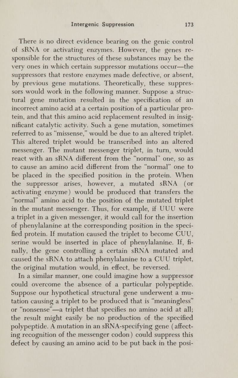 Intergenic Suppression 173 There is no direct evidence bearing on the genie control of sRNA or activating enzymes. However, the genes re¬ sponsible for the structures of these substances may be the very ones in which certain suppressor mutations occur—the suppressors that restore enzymes made defective, or absent, by previous gene mutations. Theoretically, these suppres¬ sors would work in the following manner. Suppose a struc¬ tural gene mutation resulted in the specification of an incorrect amino acid at a certain position of a particular pro¬ tein, and that this amino acid replacement resulted in insig¬ nificant catalytic activity. Such a gene mutation, sometimes referred to as missense, would be due to an altered triplet. This altered triplet would be transcribed into an altered messenger. The mutant messenger triplet, in turn, would react with an sRNA different from the normal one, so as to cause an amino acid different from the normal one to be placed in the specified position in the protein. When the suppressor arises, however, a mutated sRNA (or activating enzyme) would be produced that transfers the normal amino acid to the position of the mutated triplet in the mutant messenger. Thus, for example, if UUU were a triplet in a given messenger, it would call for the insertion of phenylalanine at the corresponding position in the speci¬ fied protein. If mutation caused the triplet to become CUU, serine would be inserted in place of phenylalanine. If, fi¬ nally, the gene controlling a certain sRNA mutated and caused the sRNA to attach phenylalanine to a CUU triplet, the original mutation would, in effect, be reversed. In a similar manner, one could imagine how a suppressor could overcome the absence of a particular polypeptide. Suppose our hypothetical structural gene underwent a mu¬ tation causing a triplet to be produced that is meaningless or nonsense—a triplet that specifies no amino acid at all; the result might easily be no production of the specified polypeptide. A mutation in an sRNA-specifying gene ( affect¬ ing recognition of the messenger codon ) could suppress this defect by causing an amino acid to be put back in the posi-