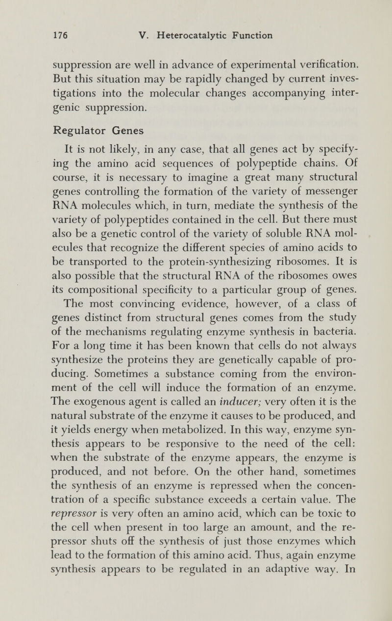 176 V. Heterocatalytic Function suppression are well in advance of experimental verification. But this situation may be rapidly changed by current inves¬ tigations into the molecular changes accompanying inter- genic suppression. Regulator Genes It is not likely, in any case, that all genes act by specify¬ ing the amino acid sequences of polypeptide chains. Of course, it is necessary to imagine a great many structural genes controlling the formation of the variety of messenger RNA molecules which, in turn, mediate the synthesis of the variety of polypeptides contained in the cell. But there must also be a genetic control of the variety of soluble RNA mol¬ ecules that recognize the different species of amino acids to be transported to the protein-synthesizing ribosomes. It is also possible that the structural RNA of the ribosomes owes its compositional specificity to a particular group of genes. The most convincing evidence, however, of a class of genes distinct from structural genes comes from the study of the mechanisms regulating enzyme synthesis in bacteria. For a long time it has been known that cells do not always synthesize the proteins they are genetically capable of pro¬ ducing. Sometimes a substance coming from the environ¬ ment of the cell will induce the formation of an enzyme. The exogenous agent is called an inducer; very often it is the natural substrate of the enzyme it causes to be produced, and it yields energy when metabolized. In this way, enzyme syn¬ thesis appears to be responsive to the need of the cell: when the substrate of the enzyme appears, the enzyme is produced, and not before. On the other hand, sometimes the synthesis of an enzyme is repressed when the concen¬ tration of a specific substance exceeds a certain value. The repressor is very often an amino acid, which can be toxic to the cell when present in too large an amount, and the re¬ pressor shuts off the synthesis of just those enzymes which lead to the formation of this amino acid. Thus, again enzyme synthesis appears to be regulated in an adaptive way. In