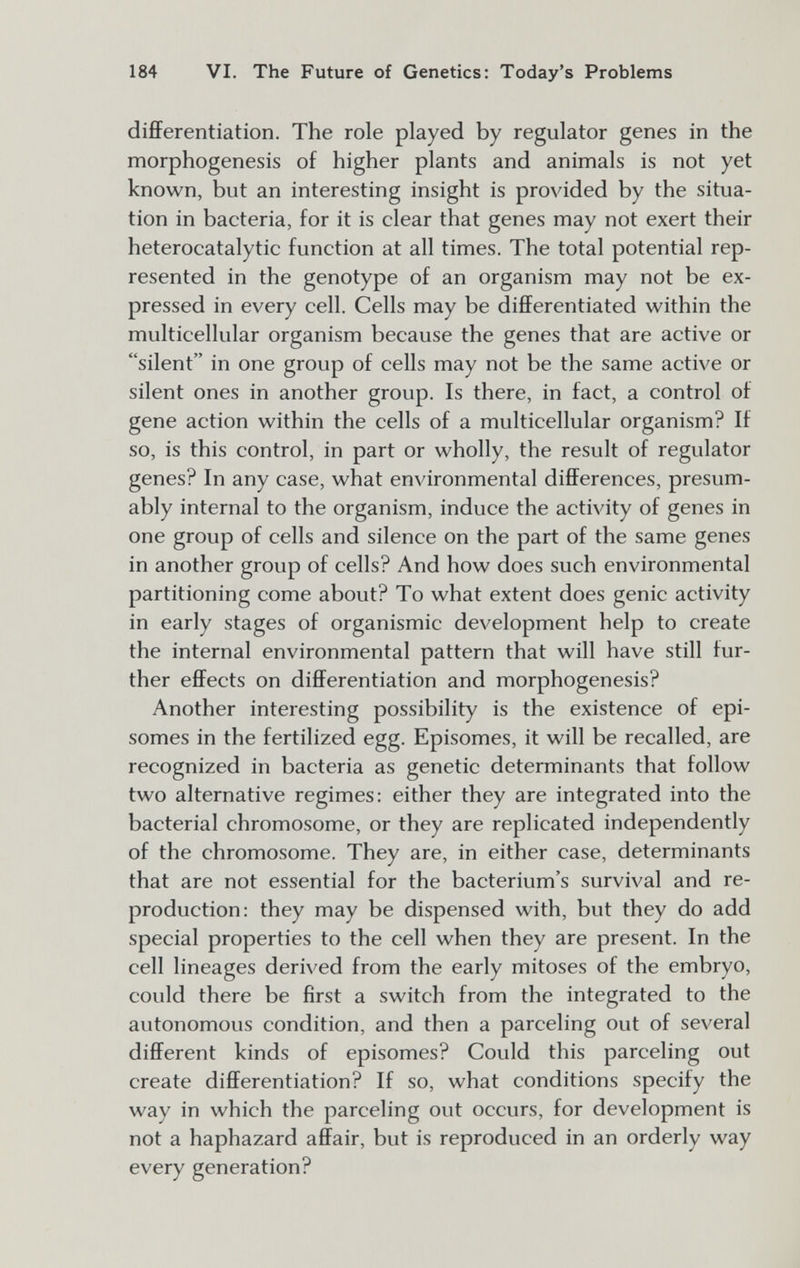 184 VI. The Future of Genetics: Today's Problems differentiation. The role played by regulator genes in the morphogenesis of higher plants and animals is not yet known, but an interesting insight is provided by the situa¬ tion in bacteria, for it is clear that genes may not exert their heterocatalytic function at all times. The total potential rep¬ resented in the genotype of an organism may not be ex¬ pressed in every cell. Cells may be differentiated within the multicellular organism because the genes that are active or silent in one group of cells may not be the same active or silent ones in another group. Is there, in fact, a control of gene action within the cells of a multicellular organism? If so, is this control, in part or wholly, the result of regulator genes? In any case, what environmental differences, presum¬ ably internal to the organism, induce the activity of genes in one group of cells and silence on the part of the same genes in another group of cells? And how does such environmental partitioning come about? To what extent does genie activity in early stages of organismic development help to create the internal environmental pattern that will have still fur¬ ther effects on differentiation and morphogenesis? Another interesting possibility is the existence of epi- somes in the fertilized egg. Episomes, it will be recalled, are recognized in bacteria as genetic determinants that follow two alternative regimes: either they are integrated into the bacterial chromosome, or they are replicated independently of the chromosome. They are, in either case, determinants that are not essential for the bacterium's survival and re¬ production: they may be dispensed with, but they do add special properties to the cell when they are present. In the cell lineages derived from the early mitoses of the embryo, could there be first a switch from the integrated to the autonomous condition, and then a parceling out of several different kinds of episomes? Could this parceling out create differentiation? If so, what conditions specify the way in which the parceling out occurs, for development is not a haphazard affair, but is reproduced in an orderly way every generation?