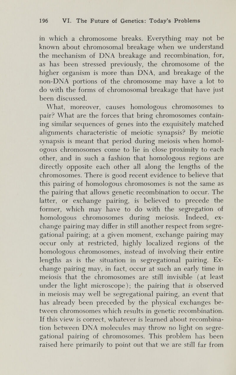 196 VI. The Future of Genetics: Today's Problems in which a chromosome breaks. Everything may not be known about chromosomal breakage when we understand the mechanism of DNA breakage and recombination, for, as has been stressed previously, the chromosome of the higher organism is more than DNA, and breakage of the non-DNA portions of the chromosome may have a lot to do with the forms of chromosomal breakage that have just been discussed. What, moreover, causes homologous chromosomes to pair? What are the forces that bring chromosomes contain¬ ing similar sequences of genes into the exquisitely matched alignments characteristic of meiotic synapsis? By meiotic synapsis is meant that period during meiosis when homol¬ ogous chromosomes come to lie in close proximity to each other, and in such a fashion that homologous regions are directly opposite each other all along the lengths of the chromosomes. There is good recent evidence to believe that this pairing of homologous chromosomes is not the same as the pairing that allows genetic recombination to occur. The latter, or exchange pairing, is believed to precede the former, which may have to do with the segregation of homologous chromosomes during meiosis. Indeed, ex¬ change pairing may differ in still another respect from segre- gational pairing; at a given moment, exchange pairing may occur only at restricted, highly localized regions of the homologous chromosomes, instead of involving their entire lengths as is the situation in segregational pairing. Ex¬ change pairing may, in fact, occur at such an early time in meiosis that the chromosomes are still invisible (at least under the light microscope); the pairing that is observed in meiosis may well be segregational pairing, an event that has already been preceded by the physical exchanges be¬ tween chromosomes which results in genetic recombination. If this view is correct, whatever is learned about recombina¬ tion between DNA molecules may throw no light on segre¬ gational pairing of chromosomes. This problem has been raised here primarily to point out that we are still far from