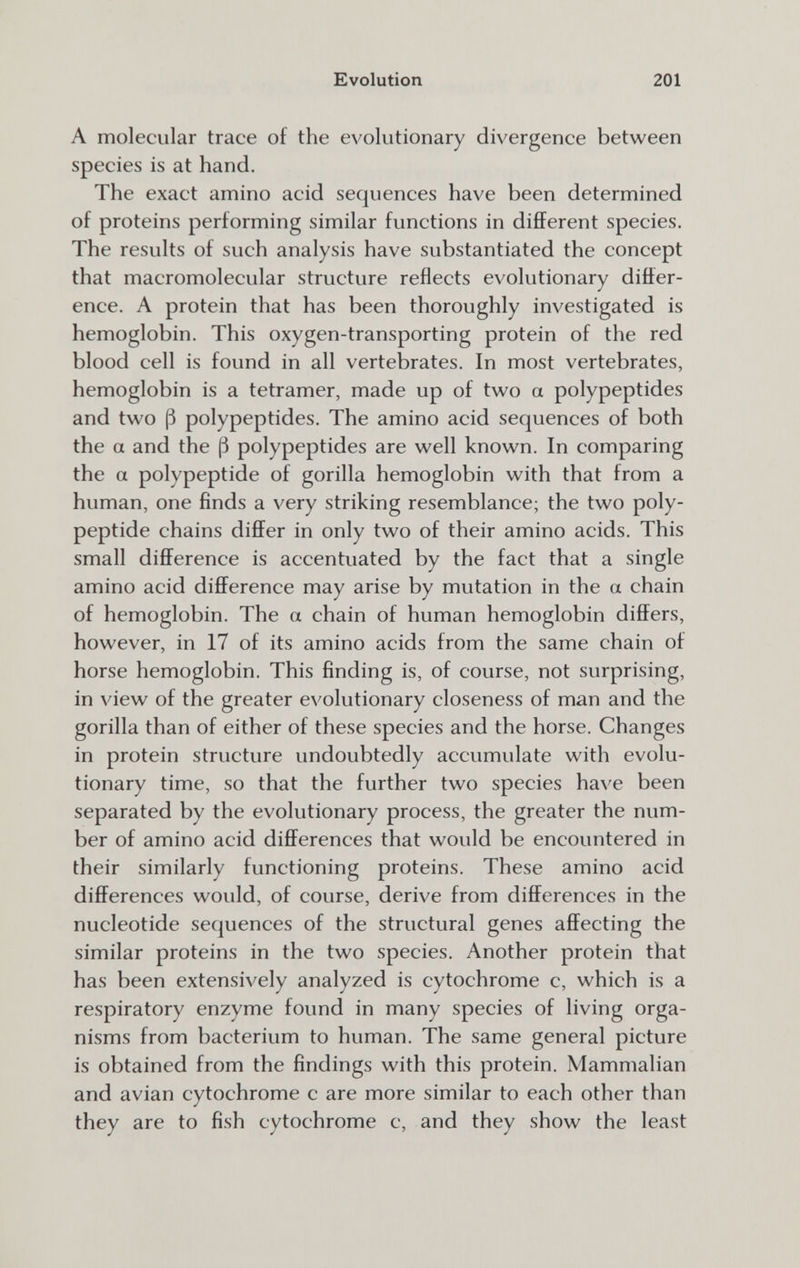 Evolution 201 A molecular trace of the evolutionary divergence between species is at hand. The exact amino acid sequences have been determined of proteins performing similar functions in different species. The results of such analysis have substantiated the concept that macromolecular structure reflects evolutionary differ¬ ence. A protein that has been thoroughly investigated is hemoglobin. This oxygen-transporting protein of the red blood cell is found in all vertebrates. In most vertebrates, hemoglobin is a tetramer, made up of two a polypeptides and two ß polypeptides. The amino acid sequences of both the a and the (3 polypeptides are well known. In comparing the a polypeptide of gorilla hemoglobin with that from a human, one finds a very striking resemblance; the two poly¬ peptide chains differ in only two of their amino acids. This small difference is accentuated by the fact that a single amino acid difference may arise by mutation in the a chain of hemoglobin. The a chain of human hemoglobin differs, however, in 17 of its amino acids from the same chain of horse hemoglobin. This finding is, of course, not surprising, in view of the greater evolutionary closeness of man and the gorilla than of either of these species and the horse. Changes in protein structure undoubtedly accumulate with evolu¬ tionary time, so that the further two species have been separated by the evolutionary process, the greater the num¬ ber of amino acid differences that would be encountered in their similarly functioning proteins. These amino acid differences would, of course, derive from differences in the nucleotide sequences of the structural genes affecting the similar proteins in the two species. Another protein that has been extensively analyzed is cytochrome c, which is a respiratory enzyme found in many species of living orga¬ nisms from bacterium to human. The same general picture is obtained from the findings with this protein. Mammalian and avian cytochrome с are more similar to each other than they are to fish cytochrome c, and they show the least