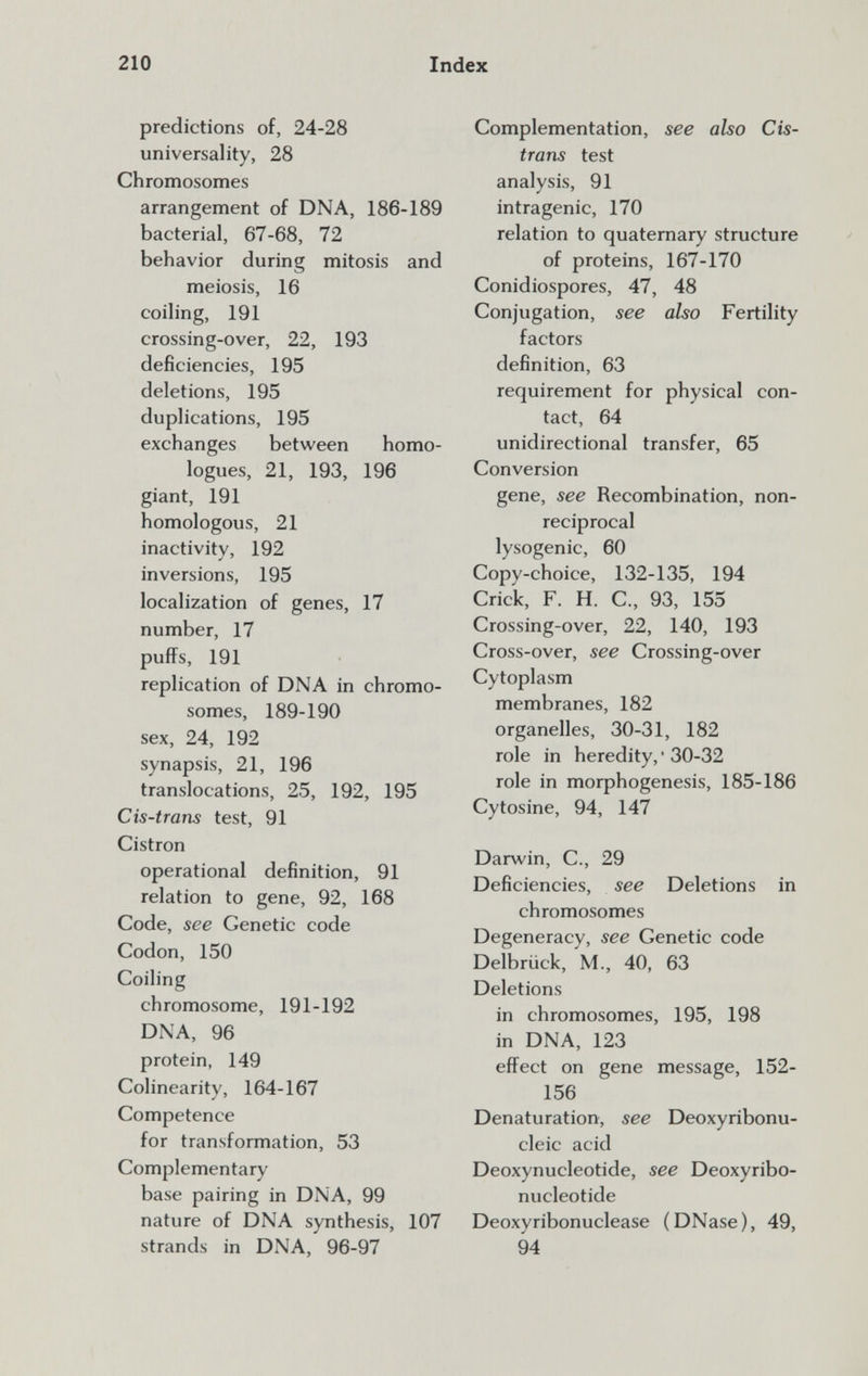 210 Index predictions of, 24-28 universality, 28 Chromosomes arrangement of DNA, 186-189 bacterial, 67-68, 72 behavior during mitosis and meiosis, 16 coiling, 191 crossing-over, 22, 193 deficiencies, 195 deletions, 195 duplications, 195 exchanges between homo¬ logues, 21, 193, 196 giant, 191 homologous, 21 inactivity, 192 inversions, 195 localization of genes, 17 number, 17 puffs, 191 replication of DNA in chromo¬ somes, 189-190 sex, 24, 192 synapsis, 21, 196 translocations, 25, 192, 195 Cis-trans test, 91 Cistron operational definition, 91 relation to gene, 92, 168 Code, see Genetic code Codon, 150 Coiling chromosome, 191-192 DNA, 96 protein, 149 Colinearity, 164-167 Competence for transformation, 53 Complementary base pairing in DNA, 99 nature of DNA synthesis, 107 strands in DNA, 96-97 Complementation, see also Cis- trans test analysis, 91 intragenic, 170 relation to quaternary structure of proteins, 167-170 Conidiospores, 47, 48 Conjugation, see also Fertility factors definition, 63 requirement for physical con¬ tact, 64 unidirectional transfer, 65 Conversion gene, see Recombination, non- reciprocal lysogenic, 60 Copy-choice, 132-135, 194 Crick, F. H. C., 93, 155 Crossing-over, 22, 140, 193 Cross-over, see Crossing-over Cytoplasm membranes, 182 organelles, 30-31, 182 role in heredity, ' 30-32 role in morphogenesis, 185-186 Cytosine, 94, 147 Darwin, C., 29 Deficiencies, see Deletions in chromosomes Degeneracy, see Genetic code Delbrück, M., 40, 63 Deletions in chromosomes, 195, 198 in DNA, 123 effect on gene message, 152- 156 Denaturation, see Deoxyribonu¬ cleic acid Deoxynucleotide, see Deoxyribo- nucleotide Deoxyribonuclease (DNase), 49, 94