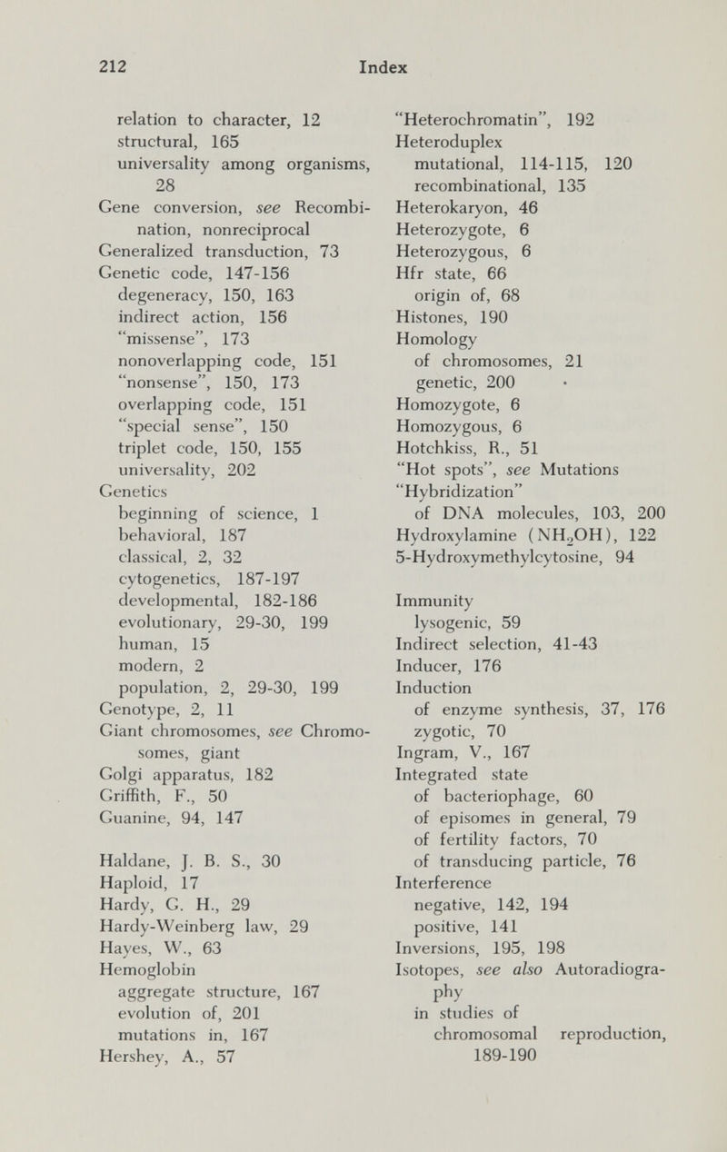 212 Index relation to character, 12 structural, 165 universality among organisms, 28 Gene conversion, see Recombi¬ nation, nonreciprocal Generalized transduction, 73 Genetic code, 147-156 degeneracy, 150, 163 indirect action, 156 missense, 173 nonoverlapping code, 151 nonsense, 150, 173 overlapping code, 151 special sense, 150 triplet code, 150, 155 universality, 202 Genetics beginning of science, 1 behavioral, 187 classical, 2, 32 cytogenetics, 187-197 developmental, 182-186 evolutionary, 29-30, 199 human, 15 modern, 2 population, 2, 29-30, 199 Genotype, 2, 11 Giant chromosomes, see Chromo¬ somes, giant Golgi apparatus, 182 Griffith, F., 50 Guanine, 94, 147 Haldane, J. B. S., 30 Haploid, 17 Hardy, G. H., 29 Hardy-Weinberg law, 29 Hayes, W., 63 Hemoglobin aggregate structure, 167 evolution of, 201 mutations in, 167 Hershey, A., 57 Heterochromatin, 192 Heteroduplex mutational, 114-115, 120 recombinational, 135 Heterokaryon, 46 Heterozygote, 6 Heterozygous, 6 Hfr state, 66 origin of, 68 Histones, 190 Homology of chromosomes, 21 genetic, 200 Homozygote, 6 Homozygous, 6 Hotchkiss, R., 51 Hot spots, see Mutations Hybridization of DNA molecules, 103, 200 Hydroxylamine (NH^OH), 122 5-Hydroxymethylcytosine, 94 Immunity lysogenic, 59 Indirect selection, 41-43 Inducer, 176 Induction of enzyme synthesis, 37, 176 zygotic, 70 Ingram, v., 167 Integrated state of bacteriophage, 60 of episomes in general, 79 of fertility factors, 70 of transducing particle, 76 Interference negative, 142, 194 positive, 141 Inversions, 195, 198 Isotopes, see also Autoradiogra- phy in studies of chromosomal reproduction, 189-190