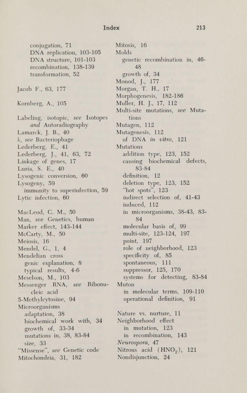 Index 213 conjugation, 71 DNA replication, 103-105 DNA stmcture, 101-103 recombination, 138-139 transformation, 52 Jacob F., 63, 177 Kornberg, A., 105 Labeling, isotopie, see Isotopes and Autoradiography Lamarck, J. В., 40 X, see Bacteriophage Lederberg, E., 41 Lederberg, J., 41, 63, 72 Linkage of genes, 17 Luria, S. E., 40 Lysogenic conversion, 60 Lysogeny, 59 immunity to superinfection, 59 Lytic infection, 60 MacLeod, C. M., 50 Man, see Genetics, human Marker eftect, 143-144 McCarty, M., 50 Meiosis, 16 Mendel, G., 1, 4 Mendelian cross genie explanation, 8 typical results, 4-6 Meselson, M., 103 Messenger RNA, see Ribonu¬ cleic acid 5-Methylcytosine, 94 Microorganisms adaptation, 38 biochemical work with, 34 growth of, 33-34 mutations in, 38, 83-84 size, 33 Missense, see Genetic code Mitochondria, 31, 182 Mitosis, 16 Molds genetic recombination in, 46- 48 growth of, 34 Monod, J., 177 Morgan, T. H., 17 Moфhogenesis, 182-186 Muller, H. J., 17, 112 Multi-site mutations, see Muta¬ tions Mutagen, 112 Mutagenesis, 112 of DNA in vitro, 121 Mutations addition type, 123, 152 causing biochemical defects, 83-84 definition, 12 deletion type, 123, 152 hot spots, 123 indirect selection of, 41-43 induced, 112 in microorganisms, 38-43, 83- 84 molecular basis of, 99 multi-site, 123-124, 197 point, 197 role of neighborhood, 123 specificity of, 85 spontaneous. 111 suppressor, 125, 170 systems for detecting, 83-84 Muten in molecular terms, 109-110 operational definition, 91 Nature vs. nurture, 11 Neighborhood effect in mutation, 123 in recombination, 143 Neurospora, 47 Nitrous acid (HNO2), 121 Nondisjunction, 24