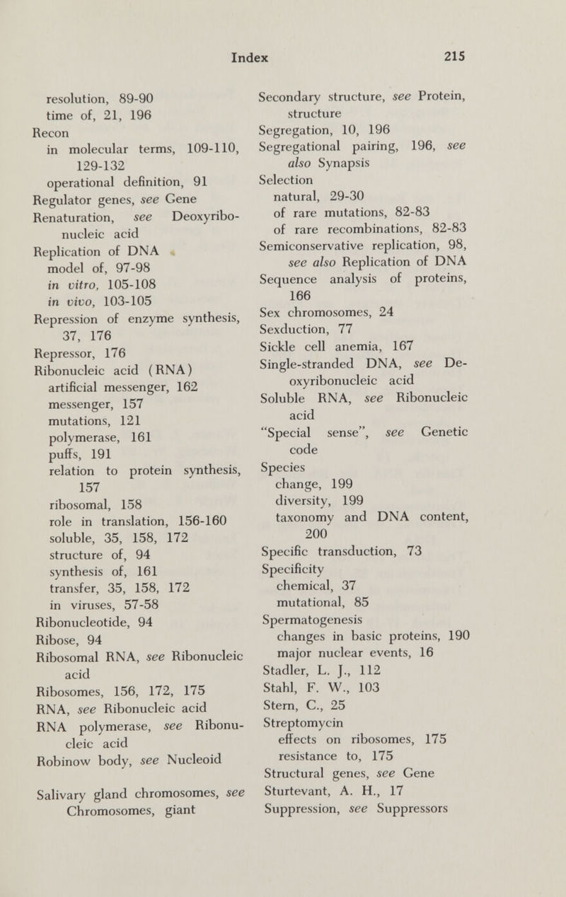 Index 215 resolution, 89-90 time of, 21, 196 Recon in molecular terms, 109-110, 129-132 operational definition, 91 Regulator genes, see Gene Renaturation, see Deoxyribo¬ nucleic acid Replication of DNA , model of, 97-98 in vitro, 105-108 in vivo, 103-105 Repression of enzyme synthesis, 37, 176 Repressor, 176 Ribonucleic acid ( RNA ) artificial messenger, 162 messenger, 157 mutations, 121 polymerase, 161 puffs, 191 relation to protein synthesis, 157 ribosomal, 158 role in translation, 156-160 soluble, 35, 158, 172 structure of, 94 synthesis of, 161 transfer, 35, 158, 172 in viruses, 57-58 Ribonucleotide, 94 Ribose, 94 Ribosomal RNA, see Ribonucleic acid Ribosomes, 156, 172, 175 RNA, see Ribonucleic acid RNA polymerase, see Ribonu¬ cleic acid Robinow body, see Nucleoid Salivary gland chromosomes, see Chromosomes, giant Secondary structure, see Protein, structure Segregation, 10, 196 Segregational pairing, 196, see also Synapsis Selection natural, 29-30 of rare mutations, 82-83 of rare recombinations, 82-83 Semiconservative replication, 98, see also Replication of DNA Sequence analysis of proteins, 166 Sex chromosomes, 24 Sexduction, 77 Sickle cell anemia, 167 Single-stranded DNA, see De¬ oxyribonucleic acid Soluble RNA, see Ribonucleic acid Special sense, see Genetic code Species change, 199 diversity, 199 taxonomy and DNA content, 200 Specific transduction, 73 Specificity chemical, 37 mutational, 85 Spermatogenesis changes in basic proteins, 190 major nuclear events, 16 Stadler, L. J., 112 Stahl, F. W-, 103 Stem, е., 25 Streptomycin effects on ribosomes, 175 resistance to, 175 Structural genes, see Gene Sturtevant, A. H., 17 Suppression, see Suppressors