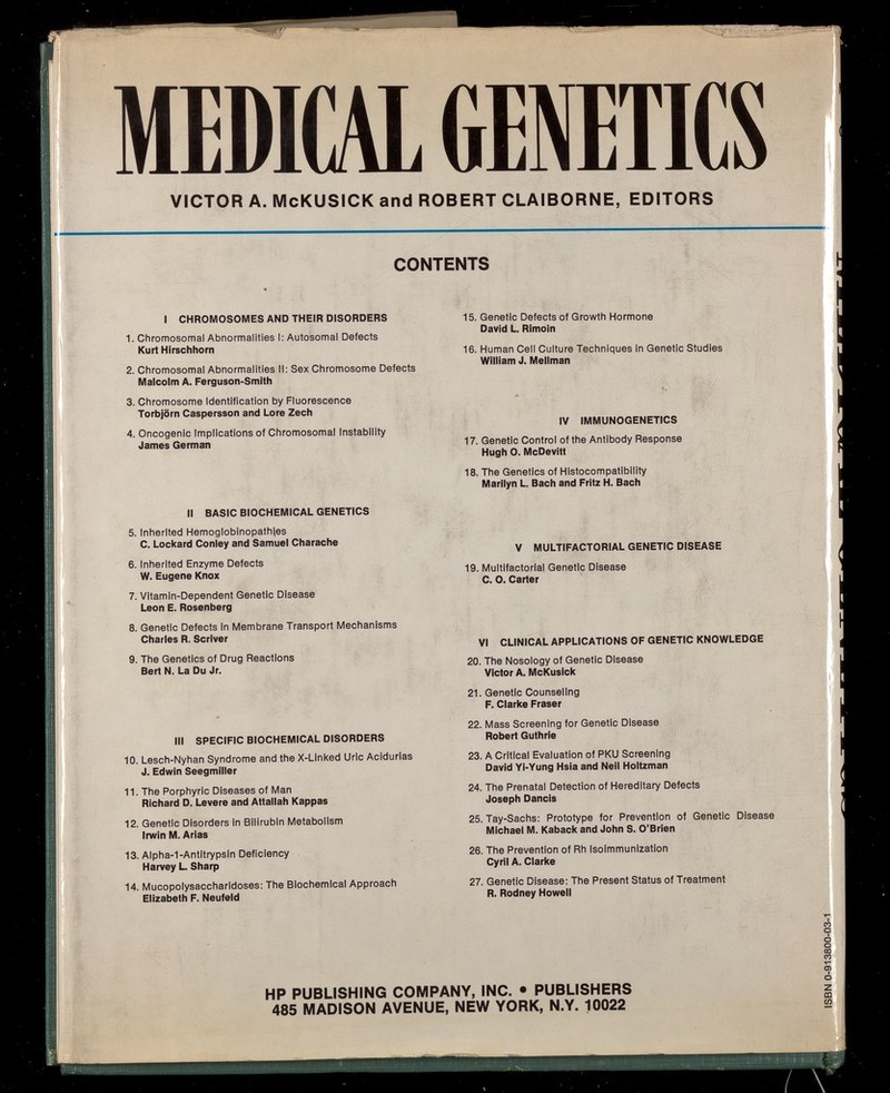 MEDICAL ШШШ VICTOR A. McKUSICK and ROBERT CLAIBORNE, EDITORS í á CONTENTS I CHROMOSOMES AND THEIR DISORDERS 1. Chromosomal Abnormalities I: Autosomal Defects Kurt Hirschhorn 2. Chromosomal Abnormalities II: Sex Chromosome Defects Malcolm A. Ferguson-Smith 3. Chromosome Identification by Fluorescence Torbjörn Caspersson and Lore Zech 4. Oncogenic Implications of Chromosomal Instability James German II BASIC BIOCHEMICAL GENETICS 5. Inherited Hemoglobinopathies C. Lockard Conley and Samuel Charache 6. Inherited Enzyme Defects W. Eugene Knox 7. Vitamin-Dependent Genetic Disease Leon E. Rosenberg 8. Genetic Defects In Membrane Transport Mechanisms Charles R. Scriver 9. The Genetics of Drug Reactions Bert N. La Du Jr. Ill SPECIFIC BIOCHEMICAL DISORDERS 10. Lesch-Nyhan Syndrome and the X-Linked Uric Acidurias J. Edwin Seegmiller 11. The Porphyrie Diseases of Man Richard D. Levere and Attallah Kappas 12. Genetic Disorders in Bilirubin Metabolism Irwin M. Arias 13. Alpha-1-Antitrypsin Deficiency Harvey L Sharp 14. Mucopolysaccharidoses: The Biochemical Approach Elizabeth F. Neufeld 15. Genetic Defects of Growth Hormone David L. Rlmoin 16. Human Ceil Culture Techniques in Genetic Studies William J. Mellman IV IMMUNOGENETICS 17. Genetic Control of the Antibody Response Hugh O. McDevitt 18. The Genetics of Histocompatibility Marilyn L. Bach and Fritz H. Bach V MULTIFACTORIAL GENETIC DISEASE 19. Multifactorial Genetic Disease C. O. Carter VI CLINICAL APPLICATIONS OF GENETIC KNOWLEDGE 20. The Nosology of Genetic Disease Victor A. McKusIck 21. Genetic Counseling F. Clarke Fraser 22. Mass Screening for Genetic Disease Robert Guthrie 23. A Critical Evaluation of PKU Screening David Yi-Yung Hsia and Neil Holtzman 24. The Prenatal Detection of Hereditary Defects Joseph Dancis 25. Tay-Sachs: Prototype for Prevention of Genetic Disease Michael M. Kaback and John S. O'Brien 26. The Prevention of Rh Isoimmunization Cyril A. Clarke 27. Genetic Disease: The Present Status of Treatment R. Rodney Howell HP PUBLISHING COMPANY, INC. • PUBLISHERS 485 MADISON AVENUE, NEW YORK, N.Y. 10022 CO о I о о со со Т О) I о Z CQ (О шшт