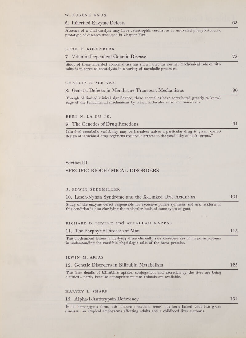 W.EUGENE KNOX б. Inherited Enzyme Defects 63 Absence of a vital catalyst may have catastrophic -results, as in untreated phenylketonuria, prototype of diseases discussed in Chapter Five. LEON E. ROSENBERG 7. Vitamin-Dependent Genetic Disease 73 Study of these inherited abnormalities has shown that the normal biochemical role of vita¬ mins is to serve as cocatalysts in a variety of metabolic processes. CHARLES R. SCRIVER 8. Genetic Defects in Membrane Transport Mechanisms 80 Though of limited clinical significance, these anomalies have contributed greatly to knovi^l- edge of the fundamental mechanisms by which molecules enter and leave cells. BERT N. LA DU JR. 9. The Genetics of Drug Reactions 91 Inherited metabolic variability may be harmless unless a particular drug is given; correct design of individual drug regimens requires alertness to the possibility of such errors. Section III SPECIFIC BIOCHEMICAL DISORDERS J. EDWIN SEEGMILLER 10. Lesch-Nyhan Syndrome and the X-Linked Uric Acidurias 101 Study of the enzyme defect responsible for excessive purine synthesis and uric aciduria in this condition is also clarifying the molecular basis of some types of gout. RICHARD D. LEVERE and ATTALLAH KAPPAS 11. The Porphyrie Diseases of Man 113 The biochemical lesions underlying these clinically rare disorders are of major importance in understanding the manifold physiologic roles of the heme proteins. IRWIN M. ARIAS 12. Genetic Disorders in Bilirubin Metabolism 123 The finer details of bilirubin's uptake, conjugation, and excretion by the liver are being clarified — partly because appropriate mutant animals are available. HARVEY L. SHARP 13. Alpha-1-Antitrypsin Deficiency 131 In its homozygous form, this inborn metabolic error has been linked with two grave diseases: an atypical emphysema affecting adults and a childhood liver cirrhosis.