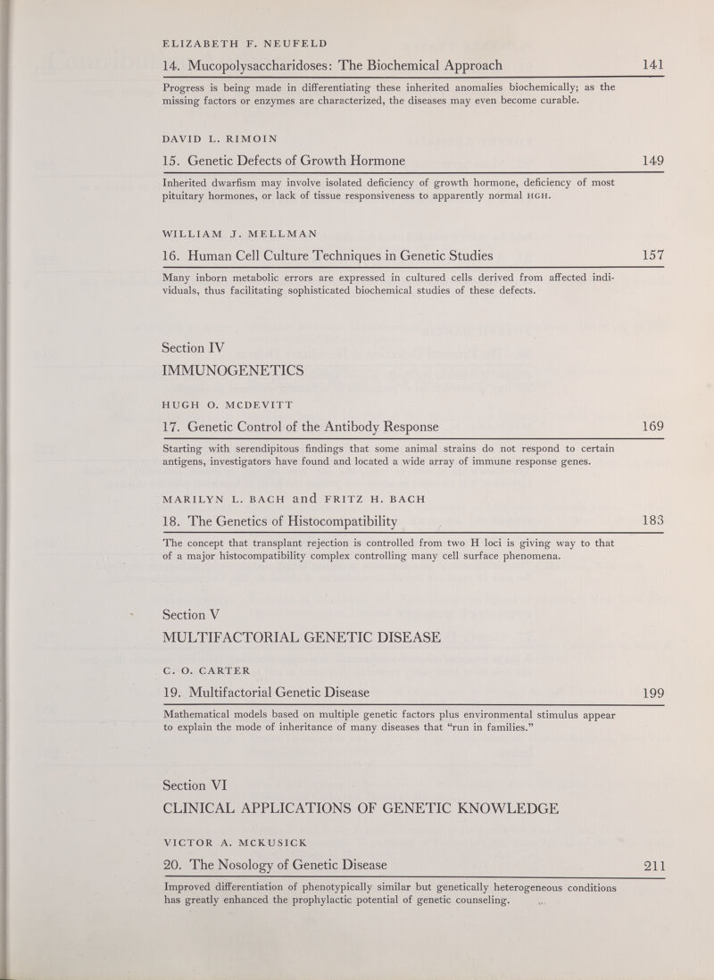 ELIZABETH F. NEUFELD 14. Mucopolysaccharidoses: The Biochemical Approach 141 Progress is being made in differentiating these inherited anomalies biochemically; as the missing factors or enzymes are characterized, the diseases may even become curable. DAVID L. RIMOIN 15. Genetic Defects of Growth Hormone 149 Inherited dwarfism may involve isolated deficiency of growth hormone, deficiency of most pituitary hormones, or lack of tissue responsiveness to apparently normal hgh. WILLIAM J. MELLMAN 16. Human Cell Culture Techniques in Genetic Studies 157 Many inborn metabolic errors are expressed in cultured cells derived from affected indi¬ viduals, thus facilitating sophisticated biochemical studies of these defects. Section IV IMMUNOGENETICS HUGH O. MCDEVITT 17. Genetic Control of the Antibody Response 169 Starting with serendipitous findings that some animal strains do not respond to certain antigens, investigators have found and located a wide array of immune response genes. MARILYN L. BACH and FRITZ H. BACH 18. The Genetics of Histocompatibility 183 The concept that transplant rejection is controlled from two H loci is giving way to that of a major histocompatibility complex controlling many cell surface phenomena. Section V MULTIFACTORIAL GENETIC DISEASE C. O. CARTER 19. Multifactorial Genetic Disease 199 Mathematical models based on multiple genetic factors plus environmental stimulus appear to explain the mode of inheritance of many diseases that run in families. Section VI CLINICAL APPLICATIONS OF GENETIC KNOWLEDGE VICTOR A. MCKUSICK 20. The Nosology of Genetic Disease 211 Improved differentiation of phenotypically similar but genetically heterogeneous conditions has greatly enhanced the prophylactic potential of genetic counseling.