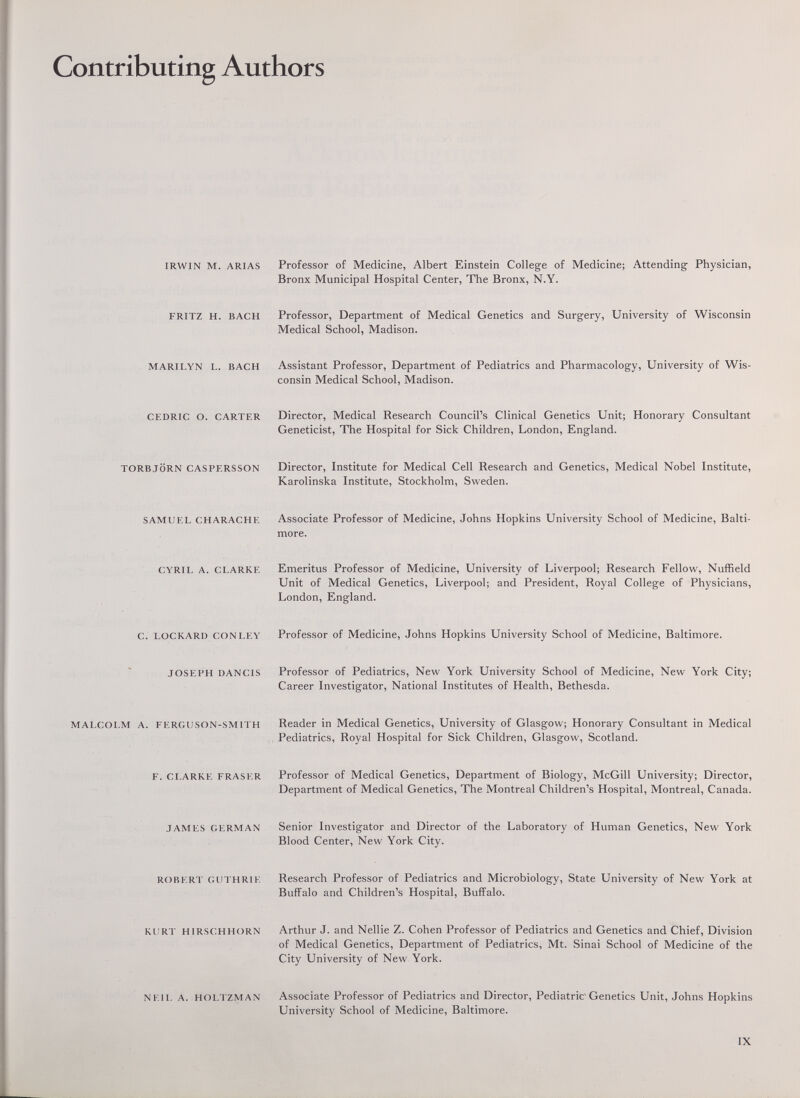 Contributing Authors IRWIN M. ARIAS Professor of Medicine, Albert Einstein College of Medicine; Attending Physician, Bronx Municipal Hospital Center, The Bronx, N.Y. FRITZ H. BACH Professor, Department of Medical Genetics and Surgery, University of Wisconsin Medical School, Madison. MARILYN L. BACH Assistant Professor, Department of Pediatrics and Pharmacology, University of Wis¬ consin Medical School, Madison. CEDRIC O. CARTER Director, Medical Research Council's Clinical Genetics Unit; Honorary Consultant Geneticist, The Hospital for Sick Children, London, England. TORBJÖRN CASPERSSON Director, Institute for Medical Cell Research and Genetics, Medical Nobel Institute, Karolinska Institute, Stockholm, Sweden. SAMUEL CHARACHE Associate Professor of Medicine, Johns Hopkins University School of Medicine, Balti¬ more. CYRIL A. CLARKE Emeritus Professor of Medicine, University of Liverpool; Research Fellow, Nuffield Unit of Medical Genetics, Liverpool; and President, Royal College of Physicians, London, England. C. LOCKARD CON LEY Professor of Medicine, Johns Hopkins University School of Medicine, Baltimore. JOSEPH DANCIS Professor of Pediatrics, New York University School of Medicine, New York City; Career Investigator, National Institutes of Health, Bethesda. MALCOLM A. FERGUSON-SMITH Reader in Medical Genetics, University of Glasgow; Honorary Consultant in Medical Pediatrics, Royal Hospital for Sick Children, Glasgow, Scotland. F. CLARKE FRASER Professor of Medical Genetics, Department of Biology, McGill University; Director, Department of Medical Genetics, The Montreal Children's Hospital, Montreal, Canada. JAMES GERMAN Senior Investigator and Director of the Laboratory of Human Genetics, New York Blood Center, New York City. ROBERT GUTHRIE Research Professor of Pediatrics and Microbiology, State University of New York at Buffalo and Children's Hospital, Buffalo. KURT HIRSCHHORN Arthur J. and Nellie Z. Cohen Professor of Pediatrics and Genetics and Chief, Division of Medical Genetics, Department of Pediatrics, Mt. Sinai School of Medicine of the City University of New York. NEIL A. HOLTZMAN Associate Professor of Pediatrics and Director, PediatricGenetics Unit, Johns Hopkins University School of Medicine, Baltimore. IX