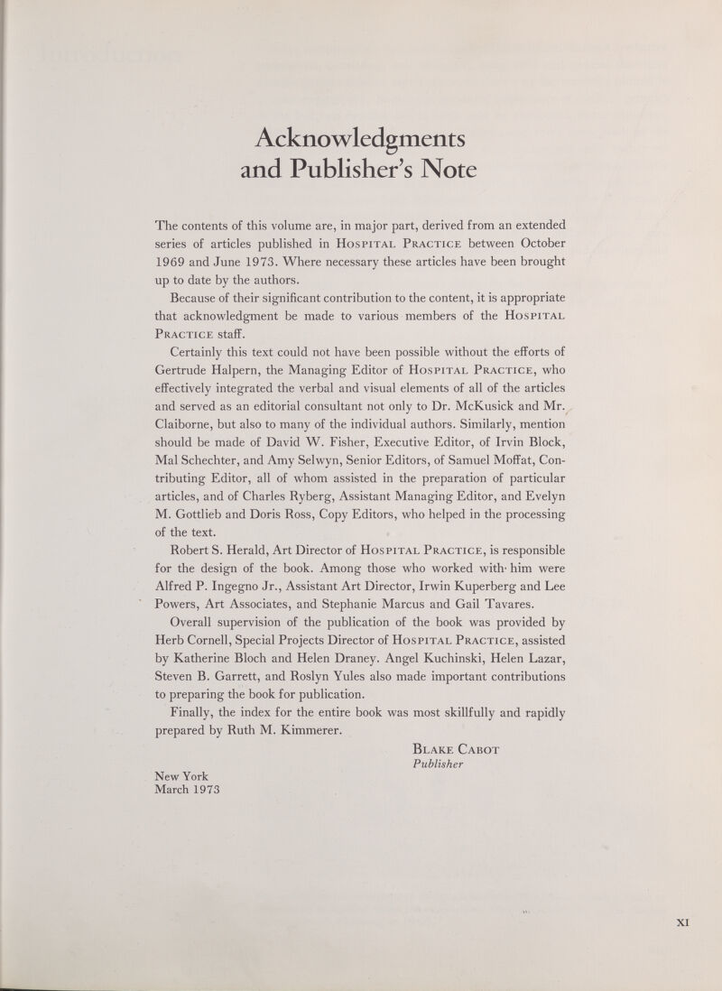 Acknowledgments and Publisher's Note The contents of this volume are, in major part, derived from an extended series of articles published in Hospital Practice between October 1969 and June 1973. Where necessary these articles have been brought up to date by the authors. Because of their significant contribution to the content, it is appropriate that acknowledgment be made to various members of the Hospital Practice staff. Certainly this text could not have been possible without the efforts of Gertrude Halpern, the Managing Editor of Hospital Practice, who effectively integrated the verbal and visual elements of all of the articles and served as an editorial consultant not only to Dr. McKusick and Mr. Claiborne, but also to many of the individual authors. Similarly, mention should be made of David W. Fisher, Executive Editor, of Irvin Block, Mai Schechter, and Amy Selwyn, Senior Editors, of Samuel Moffat, Con¬ tributing Editor, all of whom assisted in the preparation of particular articles, and of Charles Ryberg, Assistant Managing Editor, and Evelyn M. Gottlieb and Doris Ross, Copy Editors, who helped in the processing of the text. Robert S. Herald, Art Director of Hospital Practice, is responsible for the design of the book. Among those who worked with- him were Alfred P. Ingegno Jr., Assistant Art Director, Irwin Kuperberg and Lee Powers, Art Associates, and Stephanie Marcus and Gail Tavares. Overall supervision of the publication of the book was provided by Herb Cornell, Special Projects Director of Hospital Practice, assisted by Katherine Bloch and Helen Draney. Angel Kuchinski, Helen Lazar, Steven B. Garrett, and Roslyn Yules also made important contributions to preparing the book for publication. Finally, the index for the entire book was most skillfully and rapidly prepared by Ruth M. Kimmerer. Blake Cabot Publisher New York March 1973