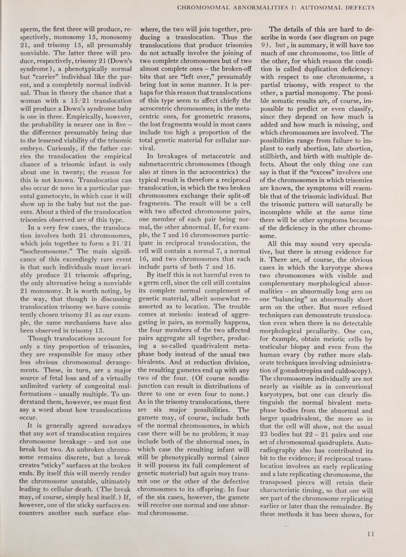 CHROMOSOMAL ABNORMALITIES I: AUTOSOMAL DEFECTS sperm, the first three will produce, re¬ spectively, monosomy 15, monosomy 21, and trisomy 15, all presumably nonviable. The latter three vviill pro¬ duce, respectively, trisomy 21 (Down's syndrome), a phenotypically normal but carrier individual like the par¬ ent, and a completely normal individ¬ ual. Thus in theory the chance that a woman with a 15/21 translocation will produce a Down's syndrome baby is one in three. Empirically, however, the probability is nearer one in five — the dift'erence presumably being due to the lessened viability of the trisomie embryo. Curiously, if the father car¬ ries the translocation the empirical chance of a trisomie infant is only about one in twenty; the reason for this is not known. Translocation can also occur de novo in a particular par¬ ental gametocyte, in which case it will show up in the baby but not the par¬ ents. About a third of the translocation trisomies observed are of this type. In a very few cases, the transloca¬ tion involves both 21 chromosomes, which join together to form a 21/21 isochromosome. The main signifi¬ cance of this exceedingly rare event is that such individuals must invari¬ ably produce 21 trisomie offspring, the only alternative being a nonviable 21 monosomy. It is worth noting, by the way, that though in discussing translocation trisomy we have consis¬ tently chosen trisomy 21 as our exam¬ ple, the same mechanisms have also been observed in trisomy 13. Though translocations account for only a tiny proportion of trisomies, they are responsible for many other less obvious chromosomal derange¬ ments. These, in turn, are a major source of fetal loss and of a virtually unlimited variety of congenital mal¬ formations — usually multiple. To un¬ derstand them, however, we must first say a word about how translocations occur. It is generally agreed nowadays that any sort of translocation requires chromosome breakage — and not one break but two. An unbroken chromo¬ some remains discrete, but a break creates sticky surfaces at the broken ends. By itself this will merely render the chromosome unstable, ultimately leading to cellular death. (The break may, of course, simply heal itself. ) If, however, one of the sticky surfaces en¬ counters another such surface else¬ where, the two will join together, pro¬ ducing a translocation. Thus the translocations that produce trisomies do not actually involve the joining of two complete chromosomes but of two almost complete ones — the broken-off bits that are left over, presumably being lost in some manner. It is per¬ haps for this reason that translocations of this type seem to affect chiefiy the acrocentric chromosomes; in the meta¬ centric ones, for geometric reasons, the lost fragments would in most cases include too high a proportion of the total genetic material for cellular sur¬ vival. In breakages of metacentric and submetacentric chromosomes (though also at times in the acrocentrics) the typical result is therefore a reciprocal translocation, in which the two broken chromosomes exchange their split-off fragments. The result will be a cell with two affected chromosome pairs, one member of each pair being nor¬ mal, the other abnormal. If, for exam¬ ple, the 7 and 16 chromosomes partic¬ ipate in reciprocal translocation, the cell will contain a normal 7, a normal 16, and two chromosomes that each include parts of both 7 and 16. By itself this is not harmful even to a germ cell, since the cell still contains its complete normal complement of genetic material, albeit somewhat re- assorted as to location. The trouble comes at meiosis; instead of aggre¬ gating in pairs, as normally happens, the four members of the two affected pairs aggregate all together, produc¬ ing a so-called quadrivalent meta- phase body instead of the usual two bivalents. And at reduction division, the resulting gametes end up with any two of the four. (Of course nondisr junction can result in distributions of three to one or even four to none.) As in the trisomy translocations, there are six major possibilities. The gamete may, of course, include both of the normal chromosomes, in which case there will be no problem; it may include both of the abnormal ones, in which case the resulting infant will still be phenotypically normal (since it will possess its full complement of genetic material) but again may trans¬ mit one or the other of the defective chromosomes to its offspring. In four of the six cases, however, the gamete will receive one normal and one abnor¬ mal chromosome. The details of this are hard to de¬ scribe in words ( see diagram on page 9 ), but, in summary, it will have too much of one chromosome, too little of the other, for which reason the condi¬ tion is called duplication deficiency: with respect to one chromosome, a partial trisomy, with respect to the other, a partial monosomy. The possi¬ ble somatic results aré, of course, im¬ possible to predict or even classify, since they depend on how much is added and how much is missing, and which chromosomes are involved. The possibilities range from failure to im¬ plant to early abortion, late abortion, stillbirth, and birth with multiple de¬ fects. About the only thing one can say is that if the excess involves one of the chromosomes in which trisomies are known, the symptoms will resem¬ ble that of the trisomie individual. But the trisomie pattern will naturally be incomplete while at the same time there will be other symptoms because of the deficiency in the other chromo¬ some. All this may sound very specula¬ tive, but there is strong evidence for it. There are, of course, the obvious cases in which the karyotype shows two chromosomes with visible and complementary morphological abnor¬ malities — an abnormally long arm on one balancing an abnormally short arm on the other. But more refined techniques can demonstrate transloca¬ tion even when there is no detectable morphological peculiarity. One can, for êxample, obtain meiotic cells by testicular biopsy and even from the human ovary (by rather more elab¬ orate techniques involving administra¬ tion of gonadotropins and culdoscopy). The chromosomes individually are not nearly as visible as in conventional karyotypes, but one can clearly dis¬ tinguish the normal bivalent meta- phase bodies from the abnormal and larger quadrivalent, the more so in that the cell will show, not the usual 23 bodies but 22 — 21 pairs and one set of chromosomal quadruplets. Auto¬ radiography also has contributed its bit to the evidence; if reciprocal trans¬ location involves an early replicating and a late replicating chromosome, the transposed pieces will retain their characteristic timing, so that one will see part of the chromosome replicating earlier or later than the remainder. By these methods it has been shown, for 11