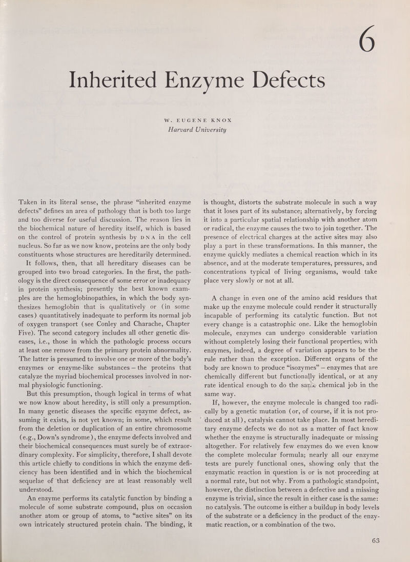 6 Inherited Enzyme Defects W. EUGENE KNOX Harvard University Taken in its literal sense, the phrase inherited enzyme defects defines an area of pathology that is both too large and too diverse for useful discussion. The reason lies in the biochemical nature of heredity itself, which is based on the control of protein synthesis by dna in the cell nucleus. So far as we now know, proteins are the only body constituents whose structures are hereditarily determined. It follows, then, that all hereditary diseases can be grouped into two broad categories. In the first, the path¬ ology is the direct consequence of some error or inadequacy in protein synthesis; presently the best known exam¬ ples are the hemoglobinopathies, in which the body syn¬ thesizes hemoglobin that is qualitatively or (in some cases) quantitatively inadequate to perform its normal job of oxygen transport (see Conley and Charache, Chapter Five). The second category includes all other genetic dis¬ eases, i.e., those in which the pathologic process occurs at least one remove from the primary protein abnormality. The latter is presumed to involve one or more of the body's enzymes or enzyme-like substances — the proteins that catalyze the myriad biochemical processes involved in nor¬ mal physiologic functioning. But this presumption, though logical in terms of what we now know about heredity, is still only a presumption. In many genetic diseases the specific enzyme defect, as¬ suming it exists, is not yet known; in some, which result from the deletion or duplication of an entire chromosome (e.g., Down's syndrome), the enzyme defects involved and their biochemical consequences must surely be of extraor¬ dinary complexity. For simplicity, therefore, I shall devote this article chiefly to conditions in which the enzyme defi¬ ciency has been identified and in which the biochemical sequelae of that deficiency are at least reasonably well understood. An enzyme performs its catalytic function by binding a molecule of some substrate compound, plus on occasion another atom or group of atoms, to active sites on its own intricately structured protein chain. The binding, it is thought, distorts the substrate molecule in such a way that it loses part of its substance; alternatively, by forcing it into a particular spatial relationship with another atom or radical, the enzyme causes the two to join together. The presence of electrical charges at the active sites may also play a part in these transformations. In this manner, the enzyme quickly mediates a chemical reaction which in its absence, and at the moderate temperatures, pressures, and concentrations typical of living organisms, would take place very slowly or not at all. A change in even one of the amino acid residues that make up the enzyme molecule could render it structurally incapable of performing its catalytic function. But not every change is a catastrophic one. Like the hemoglobin molecule, enzymes can undergo considerable variation without completely losing their functional properties; with enzymes, indeed, a degree of variation appears to be the rule rather than the exception. Different organs of the body are known to produce isozymes — enzymes that are chemically different but functionally identical, or at any rate identical enough to do the sauA chemical job in the same way. If, however, the enzyme molecule is changed too radi¬ cally by a genetic mutation (or, of course, if it is not pro¬ duced at all), catalysis cannot take place. In most heredi¬ tary enzyme defects we do not as a matter of fact know whether the enzyme is structurally inadequate or missing altogether. For relatively few enzymes do we even know the complete molecular formula; nearly all our enzyme tests are purely functional ones, showing only that the enzymatic reaction in question is or is not proceeding at a normal rate, but not why. From a pathologic standpoint, however, the distinction between a defective and a missing enzyme is trivial, since the result in either case is the same; no catalysis. The outcome is either a buildup in body levels of the substrate or a deficiency in the product of the enzy¬ matic reaction, or a combination of the two. 63