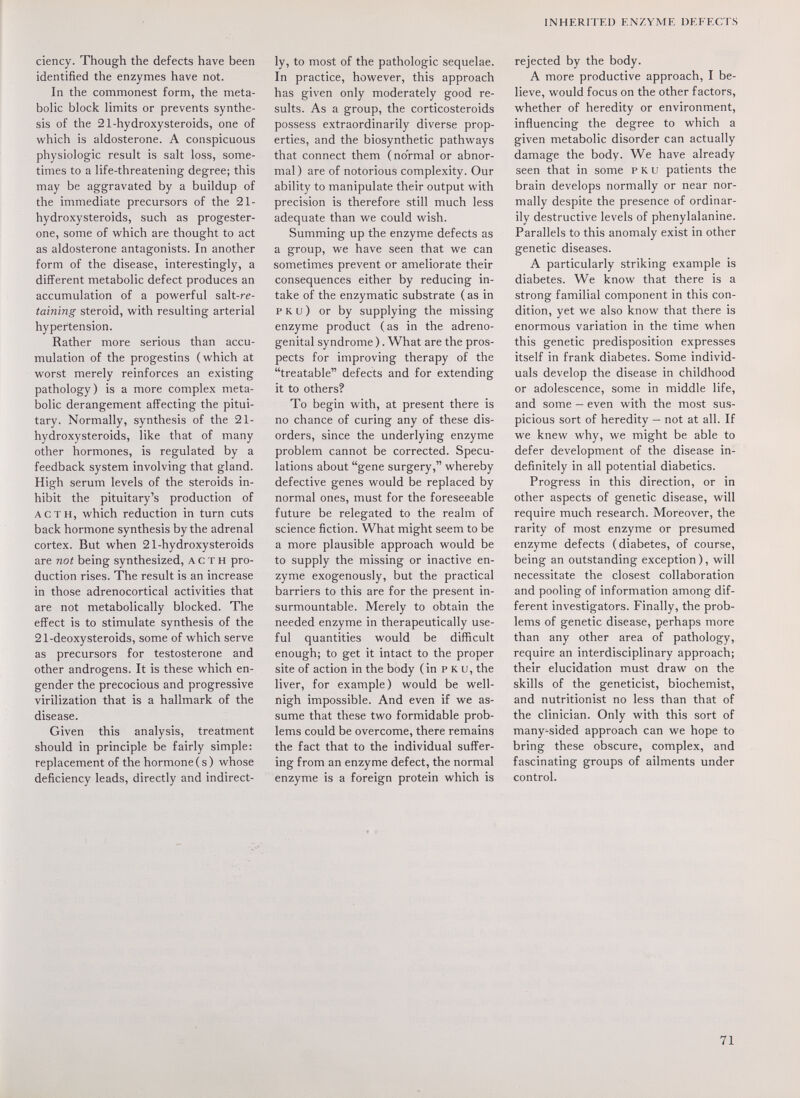 INHERITED ENZYME DEFECTS ciency. Though the defects have been identified the enzymes have not. In the commonest form, the meta¬ bolic block limits or prevents synthe¬ sis of the 21-hydroxysteroids, one of which is aldosterone. A conspicuous physiologic result is salt loss, some¬ times to a life-threatening degree; this may be aggravated by a buildup of the immediate precursors of the 21- hydroxysteroids, such as progester¬ one, some of which are thought to act as aldosterone antagonists. In another form of the disease, interestingly, a different metabolic defect produces an accumulation of a powerful salt-re- taining steroid, with resulting arterial hypertension. Rather more serious than accu¬ mulation of the progestins (which at worst merely reinforces an existing pathology) is a more complex meta¬ bolic derangement affecting the pitui¬ tary. Normally, synthesis of the 21- hydroxysteroids, like that of many other hormones, is regulated by a feedback system involving that gland. High serum levels of the steroids in¬ hibit the pituitary's production of ACTH, which reduction in turn cuts back hormone synthesis by the adrenal cortex. But when 21-hydroxysteroids are not being synthesized, A с т н pro¬ duction rises. The result is an increase in those adrenocortical activities that are not metabolically blocked. The effect is to stimulate synthesis of the 21-deoxysteroids, some of which serve as precursors for testosterone and other androgens. It is these which en¬ gender the precocious and progressive virilization that is a hallmark of the disease. Given this analysis, treatment should in principle be fairly simple: replacement of the hormone ( s ) whose deficiency leads, directly and indirect¬ ly, to most of the pathologic sequelae. In practice, however, this approach has given only moderately good re¬ sults. As a group, the corticosteroids possess extraordinarily diverse prop¬ erties, and the biosynthetic pathways that connect them (normal or abnor¬ mal) are of notorious complexity. Our ability to manipulate their output with precision is therefore still much less adequate than we could wish. Summing up the enzyme defects as a group, we have seen that we can sometimes prevent or ameliorate their consequences either by reducing in¬ take of the enzymatic substrate ( as in p к и ) or by supplying the missing enzyme product (as in the adreno¬ genital syndrome ). What are the pros¬ pects for improving therapy of the treatable defects and for extending it to others? To begin with, at present there is no chance of curing any of these dis¬ orders, since the underlying enzyme problem cannot be corrected. Specu¬ lations about gene surgery, whereby defective genes would be replaced by normal ones, must for the foreseeable future be relegated to the realm of science fiction. What might seem to be a more plausible approach would be to supply the missing or inactive en¬ zyme exogenously, but the practical barriers to this are for the present in¬ surmountable. Merely to obtain the needed enzyme in therapeutically use¬ ful quantities would be difficult enough; to get it intact to the proper site of action in the body (in p к u, the liver, for example) would be well- nigh impossible. And even if we as¬ sume that these two formidable prob¬ lems could be overcome, there remains the fact that to the individual suffer¬ ing from an enzyme defect, the normal enzyme is a foreign protein which is rejected by the body. A more productive approach, I be¬ lieve, would focus on the other factors, whether of heredity or environment, influencing the degree to which a given metabolic disorder can actually damage the body. We have already seen that in some p к и patients the brain develops normally or near nor¬ mally despite the presence of ordinar¬ ily destructive levels of phenylalanine. Parallels to this anomaly exist in other genetic diseases. A particularly striking example is diabetes. We know that there is a strong familial component in this con¬ dition, yet we also know that there is enormous variation in the time when this genetic predisposition expresses itself in frank diabetes. Some individ¬ uals develop the disease in childhood or adolescence, some in middle life, and some — even with the most sus¬ picious sort of heredity — not at all. If we knew why, we might be able to defer development of the disease in¬ definitely in all potential diabetics. Progress in this direction, or in other aspects of genetic disease, will require much research. Moreover, the rarity of most enzyme or presumed enzyme defects (diabetes, of course, being an outstanding exception ), will necessitate the closest collaboration and pooling of information among dif¬ ferent investigators. Finally, the prob¬ lems of genetic disease, perhaps more than any other area of pathology, require an interdisciplinary approach; their elucidation must draw on the skills of the geneticist, biochemist, and nutritionist no less than that of the clinician. Only with this sort of many-sided approach can we hope to bring these obscure, complex, and fascinating groups of ailments under control. 71