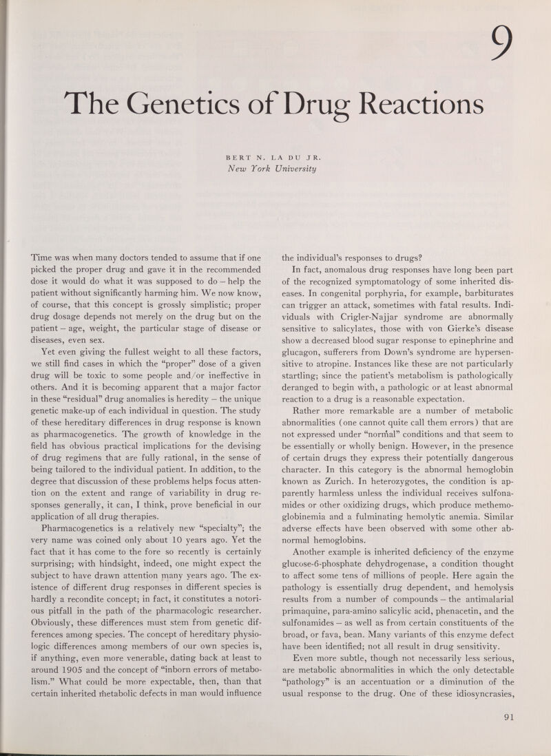 The 9 Genetics of Drug Reactions BERT N. LA DU JR. New York University Time was when many doctors tended to assume that if one picked the proper drug- and gave it in the recommended dose it would do what it was supposed to do — help the patient without significantly harming him. We now know, of course, that this concept is grossly simplistic; proper drug dosage depends not merely on the drug but on the patient — age, weight, the particular stage of disease or diseases, even sex. Yet even giving the fullest weight to all these factors, we still find cases in which the proper dose of a given drug will be toxic to some people and/or ineffective in others. And it is becoming apparent that a major factor in these residual drug anomalies is heredity — the unique genetic make-up of each individual in question. The study of these hereditary differences in drug response is known as pharmacogenetics. The growth of knowledge in the field has obvious practical implications for the devising of drug regimens that are fully rational, in the sense of being tailored to the individual patient. In addition, to the degree that discussion of these problems helps focus atten¬ tion on the extent and range of variability in drug re¬ sponses generally, it can, I think, prove beneficial in our application of all drug therapies. Pharmacogenetics is a relatively new specialty; the very name was coined only about 10 years ago. Yet the fact that it has come to the fore so recently is certainly surprising; with hindsight, indeed, one might expect the subject to have drawn attention many years ago. The ex¬ istence of different drug responses in different species is hardly a recondite concept; in fact, it constitutes a notori¬ ous pitfall in the path of the pharmacologic researcher. Obviously, these differences must stem from genetic dif¬ ferences among species. The concept of hereditary physio¬ logic differences among members of our own species is, if anything, even more venerable, dating back at least to around 1905 and the concept of inborn errors of metabo¬ lism. What could be more expectable, then, than that certain inherited metabolic defects in man would influence the individual's responses to drugs? In fact, anomalous drug responses have long been part of the recognized symptomatology of some inherited dis¬ eases. In congenital porphyria, for example, barbiturates can trigger an attack, sometimes with fatal results. Indi¬ viduals with Crigler-Najjar syndrome are abnormally sensitive to salicylates, those with von Gierke's disease show a decreased blood sugar response to epinephrine and glucagon, sufferers from Down's syndrome are hypersen¬ sitive to atropine. Instances like these are not particularly startling; since the patient's metabolism is pathologically deranged to begin with, a pathologic or at least abnormal reaction to a drug is a reasonable expectation. Rather more remarkable are a number of metabolic abnormalities ( one cannot quite call them errors ) that are not expressed under norrnal conditions and that seem to be essentially or wholly benign. However, in the presence of certain drugs they express their potentially dangerous character. In this category is the abnormal hemoglobin known as Zurich. In heterozygotes, the condition is ap¬ parently harmless unless the individual receives sulfona¬ mides or other oxidizing drugs, which produce methemo¬ globinemia and a fulminating hemolytic anemia. Similar adverse effects have been observed with some other ab¬ normal hemoglobins. Another example is inherited deficiency of the enzyme glucose-6-phosphate dehydrogenase, a condition thought to affect some tens of millions of people. Here again the pathology is essentially drug dependent, and hemolysis results from a number of compounds — the antimalarial primaquine, para-amino salicylic acid, phenacetin, and the sulfonamides — as well as from certain constituents of the broad, or fava, bean. Many variants of this enzyme defect have been identified; not all result in drug sensitivity. Even more subtle, though not necessarily less serious, are metabolic abnormalities in which the only detectable pathology is an accentuation or a diminution of the usual response to the drug. One of these idiosyncrasies, 91