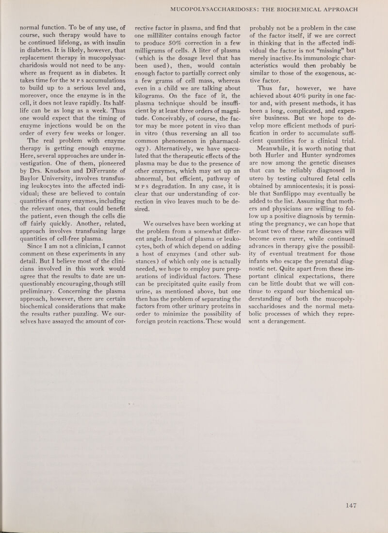 mucopolysaccharidoses: the biochemical approach normal function. To be of any use, of course, such therapy would have to be continued lifelong, as with insulin in diabetes. It is likely, however, that replacement therapy in mucopolysac¬ charidosis would not need to be any¬ where as frequent as in diabetes. It takes time for the м p s accumulations to build up to a serious level and, moreover, once the enzyme is in the cell, it does not leave rapidly. Its half- life can be as long as a week. Thus one would expect that the timing of enzyme injections would be on the order of every few weeks or longer. The real problem with enzyme therapy is getting enough enzyme. Here, several approaches are under in¬ vestigation. One of them, pioneered by Drs. Knudson and DiFerrante of Baylor University, involves transfus¬ ing leukocytes into the affected indi¬ vidual; these are believed to contain quantities of many enzymes, including the relevant ones, that could benefit the patient, even though the cells die off fairly quickly. Another, related, approach involves transfusing large quantities of cell-free plasma. Since I am not a clinician, I cannot comment on these experiments in any detail. But I believe most of the clini¬ cians involved in this work would agree that the results to date are un¬ questionably encouraging,though still preliminary. Concerning the plasma approach, however, there are certain biochemical considerations that make the results rather puzzling. We our¬ selves have assayed the amount of cor¬ rective factor in plasma, and find that one milliliter contains enough factor to produce 50% correction in a few milligrams of cells. A liter of plasma (which is the dosage level that has been used), then, would contain enough factor to partially correct only a few grams of cell mass, whereas even in a child we are talking about kilograms. On the face of it, the plasma technique should be insuffi¬ cient by at least three orders of magni¬ tude. Conceivably, of course, the fac¬ tor may be more potent in vivo than in vitro (thus reversing an all too common phenomenon in pharmacol¬ ogy). Alternatively, we have specu¬ lated that the therapeutic effects of the plasma may be due to the presence of other enzymes, which may set up an abnormal, but efficient, pathway of MPS degradation. In any case, it is clear that our understanding of cor¬ rection in vivo leaves much to be de¬ sired. We ourselves have been working at the problem from a somewhat differ¬ ent angle. Instead of plasma or leuko¬ cytes, both of which depend on adding a host of enzymes (and other sub¬ stances ) of which only one is actually needed, we hope to employ pure prep¬ arations of individual factors. These can be precipitated quite easily from urine, as mentioned above, but one then has the problem of separating the factors from other urinary proteins in order to minimize the possibility of foreign protein reactions. These would probably not be a problem in the case of the factor itself, if we are correct in thinking that in the affected indi¬ vidual the factor is not missing but merely inactive. Its immunologic char¬ acteristics would then probably be similar to those of the exogenous, ac¬ tive factor. Thus far, however, we have achieved about 40% purity in one fac¬ tor and, with present methods, it has been a long, complicated, and expen¬ sive business. But we hope to de¬ velop more efficient methods of puri¬ fication in order to accumulate suffi¬ cient quantities for a clinical trial. Meanwhile, it is worth noting that both Hurler and Hunter syndromes are now among the genetic diseases that can be reliably diagnosed in utero by testing cultured fetal cells obtained by amniocentesis; it is possi¬ ble that Sanfilippo may eventually be added to the list. Assuming that moth¬ ers and physicians are willing to fol¬ low up a positive diagnosis by termin¬ ating the pregnancy, we can hope that at least two of these rare diseases will become even rarer, while continued advances in therapy give the possibil¬ ity of eventual treatment for those infants who escape the prenatal diag¬ nostic net. Quite apart from these im¬ portant clinical expectations, there can be little doubt that we will con¬ tinue to expand our biochemical un¬ derstanding of both the mucopoly¬ saccharidoses and the normal meta¬ bolic processes of which they repre¬ sent a derangement.