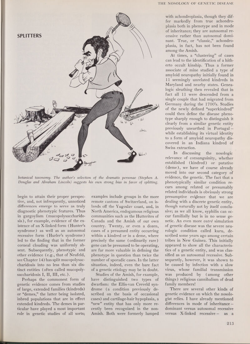THE NOSOLOGY OF GENETIC DISEASE SPLITTERS botanical taxonomy. The author's selection of the dramatis personae (Stephen A. Douglas and Abraham Lincoln) suggests his own strong bias in favor of splitting. begin to attain their proper perspec¬ tive, and, not infrequently, unnoticed differences emerge to serve as truly diagnostic phenotypic features. Thus in gargoylism (mucopolysaccharido¬ sis), for example, evidence of the ex¬ istence of an X-linked form ( Hunter's syndrome) as well as an autosomal recessive form (Hurler's syndrome) led to the finding that in the former corneal clouding was uniformly ab¬ sent. Subsequently, phenotypic and other evidence (e.g., that of Neufeld, see Chapter 14) has split mucopolysac¬ charidosis into no less than six dis¬ tinct entities (often called mucopoly¬ saccharidosis I, И, HI, etc.). Perhaps the commonest form of genetic evidence comes from studies of large, extended families (kindreds) or demes, the latter being isolated, inbred populations that are in effect extended kindreds. The demes in par¬ ticular have played a most important role in genetic studies of all sorts; examples include groups in the more remote cantons of Switzerland, on is¬ lands off the Yugoslav coast, and, in North America, endogamous religious communities such as the Hutterites of Canada and the Amish of our own country. Twenty, or even a dozen, cases of a presumed entity occurring within a kindred or in a deme, where precisely the same (ordinarily rare) gene can be presumed to be operating, are far more valuable in defining the phenotype in question than twice the number of sporadic cases. In the latter situation, indeed, even the bare fact of a genetic etiology may be in doubt. Studies of the Amish, for example, have distinguished two types of dwarfism: the Ellis-van Creveld syn¬ drome ( a condition previously de¬ scribed on the basis of occasional cases) and cartilage-hair hypoplasia, a new entity that has only more re¬ cently been recognized in the non- Amish. Both were formerly lumped with achondroplasia, though they dif¬ fer markedly from true achondro¬ plasia both in phenotype and in mode of inheritance; they are autosomal re¬ cessive rather than autosomal domi¬ nant. True, or classic, achondro¬ plasia, in fact, has not been found among the Amish. At times, a clustering of cases can lead to the identification of a hith¬ erto occult kinship. Thus a former associate of mine studied a type of amyloid neuropathy initially found in 11 seemingly unrelated kindreds in Maryland and nearby states. Genea¬ logie sleuthing then revealed that in fact all 11 were descended from a single couple that had migrated from Germany during the 1700's. Studies of the newly defined superkindred could then define the disease pheno¬ type sharply enough to distinguish it clearly from a similar genetic entity previously unearthed in Portugal — while establishing its virtual identity to a form of amyloid neuropathy dis¬ covered in an Indiana kindred of Swiss extraction. In discussing the nosologic relevance of consanguinity, whether established (kindred) or putative (deme), we have of course already moved into our second category of evidence, the genetic. The fact that a phenotypically similar condition re¬ curs among related or presumably related individuals is obviously strong presumptive evidence that we are dealing with a discrete genetic entity, though naturally not by itself conclu¬ sive; as we all know, syphilis can oc¬ cur familially but is in no sense ge¬ netic. An even more outré simulation of genetic disease was the severe neu¬ rologic condition called kuru, de¬ scribed some years ago among certain tribes in New Guinea. This initially appeared to show all the characteris¬ tics of a genetic entity, and was clas¬ sified as an autosomal recessive. Sub¬ sequently, however, it was shown to be caused by infection with a slow virus, whose familial transmission was produced by ( among other things) religious cannibalism of dead family members! There are several other kinds of genetic evidence on which the nosolo- gist relies. I have already mentioned differences in mode of inheritance — dominant versus autosomal recessive versus X-linked recessive — as a 213