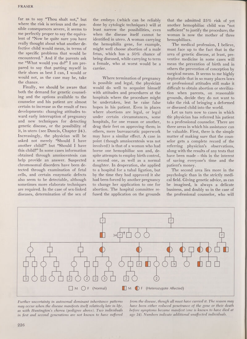 FRASER far as to say Thou shalt not, but where the risk is serious and the pos¬ sible consequences severe, it seems to me perfectly proper to say the equiva¬ lent of Now be quite sure you have really thought about what another de¬ fective child would mean, in terms of the specific problems that would be encountered. And if the parents ask me What would you do? I am pre¬ pared to say that putting myself in their shoes as best I can, I would or would not, as the case may be, take the chance. Finally, we should be aware that both the demand for genetic counsel¬ ing and the options available to the counselor and his patient are almost certain to increase as the result of two developments: changing attitudes to¬ ward early interruption of pregnancy and new techniques for detecting genetic disease, or the possibility of it, in utero (see Dancis, Chapter 24). Increasingly, the physician will be asked not merely Should I have another child? but Should I have this child? In some cases information obtained through amniocentesis can help provide an answer. Suspected chromosomal disorders have been de¬ tected through examination of fetal cells, and certain enzymatic defects also seem to be detectable, although sometimes more elaborate techniques are required. In the case of sex-linked diseases, determination of the sex of the embryo (which can be reliably done by cytologic techniques) will at least narrow the possibilities, even when the disease itself cannot be identified in utero. A woman carrying the hemophilia gene, for example, might well choose abortion of a male fetus, which has a 50% chance of being diseased, while carrying to term a female, who at worst would be a carrier. Where termination of pregnancy is possible and legal, the physician would do well to acquaint himself with attitudes and procedures at the hospitals where the procedure might be undertaken, lest he raise false hopes in his patient. Even in places where abortions are legal, or legal under certain circumstances, some hospitals, for one reason or another, drag their feet on approving them; in others, mere bureaucratic paperwork may have a similar effect. A case in point (though amniocentesis was not involved) is that of a woman who had borne one hemophiliac son and, de¬ spite attempts to employ birth control, a second one, as well as a normal daughter. In desperation, she applied to a hospital for a tubal ligation, but by the time they had approved it she had been forced by another pregnancy to change her application to one for abortion. The hospital committee re¬ fused the application on the grounds that the admitted 25% risk of yet another hemophiliac child was not sufficient to justify the procedure; the woman is now the mother of three hemophiliacs. The medical profession, I believe, must face up to the fact that in the area of genetic disease, at least, pre¬ ventive medicine in some cases will mean the prevention of birth and in others the prevention of conception by surgical means. It seems to me highly deplorable that in so many places laws or professional attitudes still make it difficult to obtain abortion or steriliza¬ tion when parents, on reasonable grounds, decide they do not want to take the risk of bringing a deformed or diseased child into the world. Let us turn now to cases in which the physician has referred his patient to a professional counselor. There are three areas in which his assistance can be valuable. First, there is the simple matter of making sure that the coun¬ selor gets a complete record of the referring physician's observations, along with the results of any tests that have been made — this in the interest of saving everyone's time and the patient's money. The second area lies more in the psychologic than in the strictly medi¬ cal field. Giving genetic advice, as can be imagined, is always a delicate business, and doubly so in the case of the professional counselor, who will E 34 T й (5^ О a (5а io © i ©Ь ao f _ Ф Ф? BFÓÓB О M £ □ è im M Of (Normal) В M С) F (Heterozygote Affected) Further uncertainty in autosomal dominant inheritance patterns may occur when the disease manifests itself relatively late in life, as with Huntington's chorea (pedigree above). Two individuals in first and second generations are not known to have suffered from the disease, though all must have carried it. The reason may have been either reduced penetrance of the gene or their death before symptoms became manifest (one is known to have died at age 34). Numbers indicate additional unaffected individuals. 226