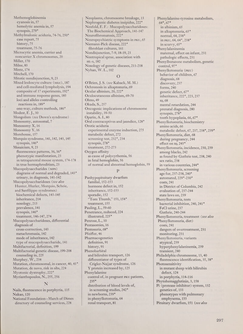 Methemoglobinemia cyanosis in, 57 hemolytic anemia in, 57 synopsis, 279* Methylmalonic aciduria, 74-76, 250* case report, 75 history, 75 treatment, 75-76 Microcytic anemia, carrier and noncarrier X chromosomes, 20 Miller, 170 Milne, 83 Mintz, 174 Mitchell, 170 Mitotic nondisjunction, 9, 23 Mixed leukocyte culture (mlc), 187 and cell-mediated lympholysis, 194 composite of 17 experiments, 192* and immune response genes, 183 loci and alleles controlling reactions in, 189* one-way, culture methods, 186* Modest, E. J., 30 Mongolism (iee Down's syndrome) Monosomy, autosomal, 7 Monosomy X, 16 Monosomy Y, 16 Morehouse, 157 Morquio syndrome, 141,142,143,145 synopsis, 146* Mosaicism, 9, 23 fluorescence patterns, 36, 36* phenotypic manifestation, 23 in tetraparental mouse system, 174-178 in true hermaphroditism, 23 Mucopolysaccharides (mps) diagrams of normal and degraded, 143* urinary, in diagnosis, 141-142 Mucopolysaccharidoses {see also Hunter, Hurler, Morquio, Scheie, and Sanfilippo syndromes) biochemical defects, 143-145 inheritance, 214 nosology, 213 prevalence, 141 synopsis, 146* treatment, 146-147, 274 Mucopolysaccharidoses, differential diagnosis of cross-correction, 143 metachromasia, 142 mode of inheritance, 142 type of mucopolysaccharide, 141 Multifactorial, definition, 199 Multifactorial genetic disease, 199-208 counseling in, 225 Murphey, W., 234 Mutation, chromosomal, in cancer, 40, 41 * Mutation, de novo, risk in sibs, 224 Myotonic dystrophy, 222* Myrianthopoulos, N., 255, 256 N Nails, fluorescence in porphyria, 115 Nakao, 120 National Foundation—Anarch of Dimes directory of counseling services, 228 Neoplasms, chromosome breakage, 13 Nephrogenic diabetes insipidus, 222* Neufeld, E. F.: Mucopolysaccharidoses: The Biochemical Approach, 141-147 Neurofibromatosis, 222* Neuropsychiatrie symptoms in pku, 65 Niemann-Pick disease, 222* fibroblast cultures, 161 Nondisjunction, 7-9,18-19, 23 Nontropical sprue, association with hl-a, 182 Nosology of genetic diseases, 211-218 Nyhan, W. L., 102 О O'Brien, J. S. {see Kaback, M. M.) Ochronosis in alkaptonuria, 69 Ocular albinism, 20, 222* Oculocutaneous albinism, 69-70 Ohno, 49 Okada, S., 257 Oncogenic implications of chromosome instability, 39-50 Oparin, A. I., 80 Oral contraceptives and jaundice, 128* Orotic aciduria experimental enzyme induction, 275 metabolic defect, 272 screening test, 232*, 234 synopsis, 278* treatment, 272-273 Oxygen affinity as cause of polycythemia, 56 in fetal hemoglobin, 56 of normal and abnormal hemoglobin, 59 P Panhypopituitary dwarfism familial, 152-153 hormone defect in, 152 inheritance, 152-153 sporadic, 152 Tom Thumb, 153, 154* treatment, 155 Pauling, L., 59-60 Penetrance, reduced, 224 illustrated, 225* Penrose, L., 10 Pentasomies, 16 Pentosuria, 68* Pfeifl^er, 46 Pharmacogenetics definition, 91 history, 91 Phénobarbital and bilirubin transport, 126 differentiator of types of Crigler-Najjar syndrome, 126 Y protein increased by, 125 Phenylalanine control of, in pregnant pku patients, 235* distribution of blood levels of, in screening studies, 242* in newborns, 239* in phenylketonuria, 64 renal transport, 81 Phenylalanine-tyrosine metabolism, 64*, 67* in albinism, 65 in alkaptonuria, 65* normal, 64, 238* in pku, 64,64*, 238* in scurvy, 65* Phenylalaninemia maternal, effect on infant, 231 pathologic effects, 231 Phenylbutazone metabolism, genetic control, 97* Phenylketonuria (pku) behavior of children, 67 diagnosis, 68 discovery, 237 forms, 240 genetic defect, 67* inheritance, 222*, 223, 237 IQ, 68 mental retardation, 244 prenatal diagnosis, 280 synopsis, 278* tooth hypoplasia, 66,67* Phenylketonuria, biochemistry amino acids, 66 metabolic defect, 67, 237, 238*, 239* Phenylketonuria, diet, 68 during pregnancy, 244 effect on iq, 243* Phenylketonuria, incidence, 230, 239 among blacks, 242 as found by Guthrie test, 238, 240 sex ratio, 238 in various countries, 244* Phenylketonuria, screening age for, 237-238, 240* automated, 229*-230* costs, 241 in District of Columbia, 242 evaluation of, 237-244 state laws on, 239 Phenylketonuria, tests bacterial inhibition, 240, 241 * FeCl urine, 237 Guthrie, 240-244 Phenylketonuria, treatment {see also Phenylketonuria, diet) costs, 241 dangers of overtreatment, 231 monitoring, 231 Phenylketonuria, variants atypical, 239 hyperphenylalaninemia, 239 transient, 240 Philadelphia chromosome, 13,40 fluorescence identification, 35, 38* Photosensitivity in mutant sheep with bilirubin defect, 124 in porphyria, 114-116 Phytohemagglutinin, 3,158 Pi (protease inhibitor) system, 132 genetics of, 133 phenotypes with pulmonary emphysema, 133 Pituitary dwarfism, 151 {see also 297