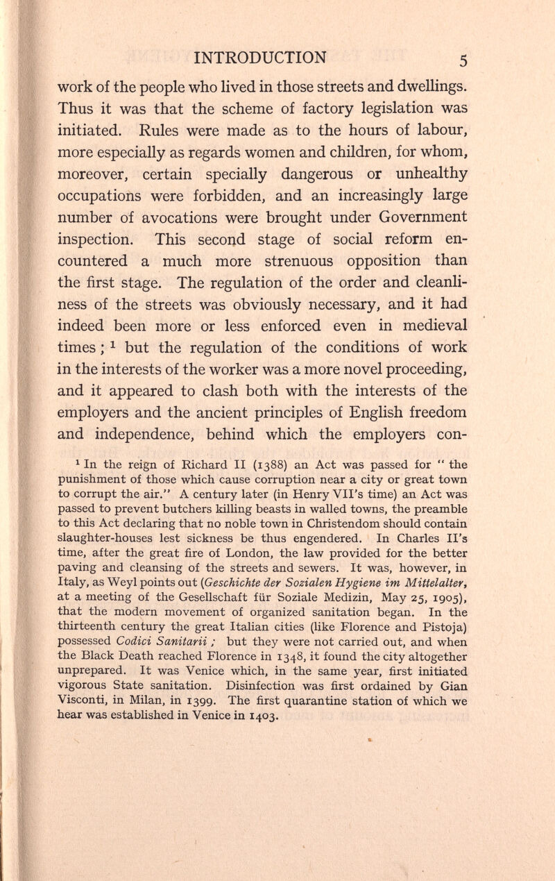 INTRODUCTION 5 work of the people who lived in those streets and dwellings. Thus it was that the scheme of factory legislation was initiated. Rules were made as to the hours of labour, more especially as regards women and children, for whom, moreover, certain specially dangerous or unhealthy occupations were forbidden, and an increasingly large number of avocations were brought under Government inspection. This second stage of social reform en¬ countered a much more strenuous opposition than the first stage. The regulation of the order and cleanli¬ ness of the streets was obviously necessary, and it had indeed been more or less enforced even in medieval times ; ^ but the regulation of the conditions of work in the interests of the worker was a more novel proceeding, and it appeared to clash both with the interests of the employers and the ancient principles of English freedom and independence, behind which the employers con- ^ In the reign of Richard II (1388) an Act was passed for  the punishment of those which cause corruption near a city or great town to corrupt the air. A century later (in Henry VII's time) an Act was passed to prevent butchers killing beasts in walled towns, the preamble to this Act declaring that no noble town in Christendom should contain slaughter-houses lest sickness be thus engendered. In Charles II's time, after the great fire of London, the law provided for the better paving and cleansing of the streets and sewers. It was, however, in Italy, as Weyl points out {Geschichte der Sozialen Hygiene im Mittelalter, at a meeting of the Gesellschaft für Soziale Medizin, May 25, 1905), that the modern movement of organized sanitation began. In the thirteenth century the great Italian cities (like Florence and Pisto ja) possessed Codici Sanitarii ; but they were not carried out, and when the Black Death reached Florence in 1348, it found the city altogether unprepared. It was Venice which, in the same year, first initiated vigorous State sanitation. Disinfection was first ordained by Gian Visconti, in Milan, in 1399. The first quarantine station of which we hear was established in Venice in 1403.