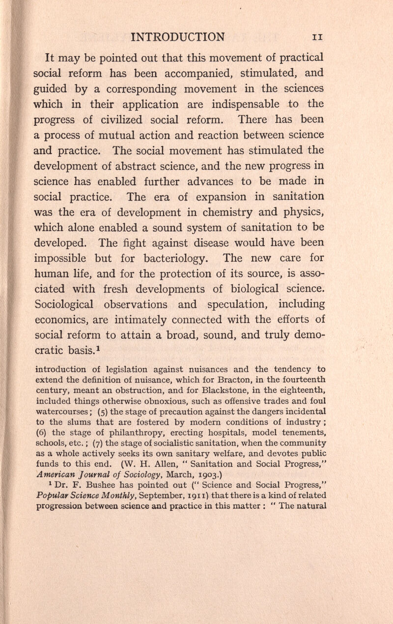 INTRODUCTION II It may be pointed out that this movement of practical social reform has been accompanied, stimulated, and guided by a corresponding movement in the sciences which in their application are indispensable to the progress of civilized social reform. There has been a process of mutual action and reaction between science and practice. The social movement has stimulated the development of abstract science, and the new progress in science has enabled further advances to be made in social practice. The era of expansion in sanitation was the era of development in chemistry and physics, which alone enabled a sound system of sanitation to be developed. The fight against disease would have been impossible but for bacteriology. The new care for human life, and for the protection of its source, is asso¬ ciated with fresh developments of biological science. Sociological observations and speculation, including economics, are intimately connected with the efforts of social reform to attain a broad, sound, and truly demo¬ cratic basis. ^ introduction of legislation against nuisances and the tendency to extend the definition of nuisance, which for Bracton, in the fourteenth century, meant an obstruction, and for Blackstone, in the eighteenth, included things otherwise obnoxious, such as offensive trades and foul watercourses ; (5) the stage of precaution against the dangers incidental to the slums that are fostered by modern conditions of industry ; (6) the stage of philanthropy, erecting hospitals, model tenements, schools, etc. ; (7) the stage of socialistic sanitation, when the community as a whole actively seeks its own sanitary welfare, and devotes public funds to this end. (W. H. Allen,  Sanitation and Social Progress, American Journal of Sociology, March, 1903.) ^ Dr. F. Bushee has pointed out ( Science and Social Progress, Popular Science Monthly, September, 1911) that there is a kind of related progression between science and practice in this matter :  The natural