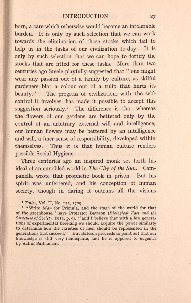 INTRODUCTION 27 born, a care which otherwise would become an intolerable burden. It is only by such selection that we can work towards the elimination of those stocks which fail to help us in the tasks of our civilization to-day. It is only by such selection that we can hope to fortify the stocks that are fitted for these tasks. More than two centuries ago Steele playfully suggested that  one might wear any passion out of a family by culture, as skilful gardeners blot a colour out of a tulip that hurts its beauty. 1 The progress of civilization, with the self- control it involves, has made it possible to accept this suggestion seriously.^ The difference is that whereas the flowers of our gardens are bettered only by the control of an arbitrary external will and intelligence, our human flowers may be bettered by an intelligence and will, a finer sense of responsibility, developed within themselves. Thus it is that human culture renders possible Social Hygiene. Three centuries ago an inspired monk set forth his ideal of an ennobled world in The City of the Sun. Cam¬ panella wrote that prophetic book in prison. But his spirit was unfettered, and his conception of human society, though in daring it outruns all the visions ^ Taller, Vol. II, No. 175, 170g. ® Write Man for Primula, and the stage of the world for that of the greenhouse, says Professor Bateson {Biological Fact and the Structure of Society, 1912, p. 9), and I believe that with a few genera¬ tions of experimental breeding we should acquire the power similarly to determine how the varieties of men should be represented in the generations that succeed. But Bateson proceeds to point out that our knowledge is still very inadequate, and he is opposed to eugenics by Act of Parliament.