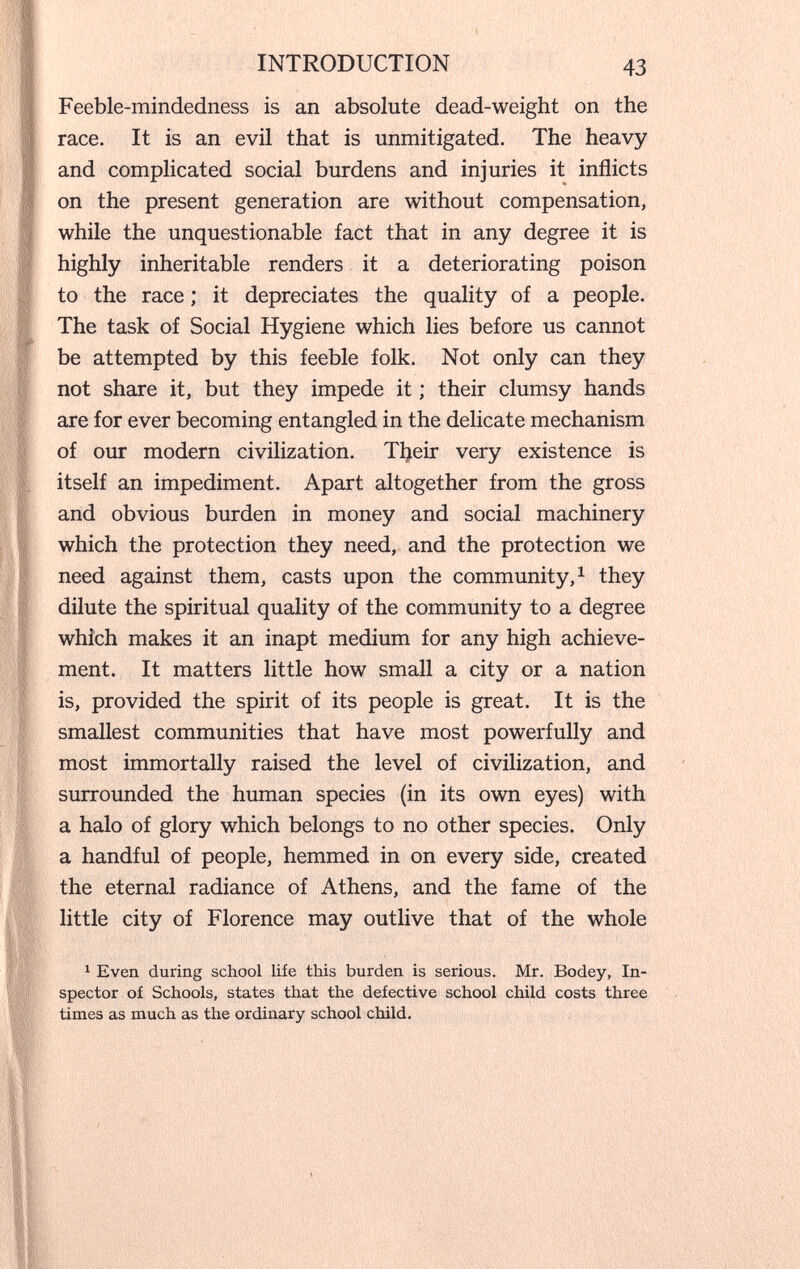 INTRODUCTION 43 Feeble-mindedness is an absolute dead-weight on the race. It is an evil that is unmitigated. The heavy and complicated social burdens and injuries it inflicts on the present generation are without compensation, while the unquestionable fact that in any degree it is highly inheritable renders it a deteriorating poison to the race ; it depreciates the quality of a people. The task of Social Hygiene which lies before us cannot be attempted by this feeble folk. Not only can they not share it, but they impede it ; their clumsy hands are for ever becoming entangled in the delicate mechanism of our modern civilization. Tl;ieir very existence is itself an impediment. Apart altogether from the gross and obvious burden in money and social machinery which the protection they need, and the protection we need against them, casts upon the community, ^ they dilute the spiritual quality of the community to a degree which makes it an inapt medium for any high achieve¬ ment. It matters little how small a city or a nation is, provided the spirit of its people is great. It is the smallest communities that have most powerfully and most immortally raised the level of civilization, and surrounded the human species (in its own eyes) with a halo of glory which belongs to no other species. Only a handful of people, hemmed in on every side, created the eternal radiance of Athens, and the fame of the little city of Florence may outlive that of the whole ^ Even during school life this burden is serious. Mr. Bodey, In¬ spector of Schools, states that the defective school child costs three times as much as the ordinary school child.